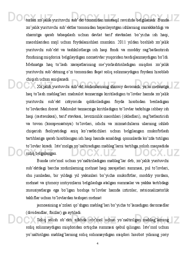 turlari xo’jalik yurituvchi sub’ekt tomonidan mustaqil ravishda belgilanadi. Bunda
xo’jalik yurituvchi sub’ektlar tomonidan bajarilayotgan ishlarning murakkabligi va
sharoitga   qarab   tabaqalash   uchun   davlat   tarif   stavkalari   bo’yicha   ish   haqi,
maoshlaridan   mojl   uchun   foydalanishlari   mumkin.   2011   yildan   boshlab   xo’jalik
yurituvchi   sub’ekt   va   tashkilotlarga   ish   haqi   fondi   va   moddiy   rag’batlantirish
fondining miqdorini belgilaydigan nomativlar yuqoridan tasdiqlanmaydigan bo’ldi.
Mehnatga   haq   to’lash   xarajatlarining   me’yorlashtiriladigan   miqdori   xo’jalik
yurituvchi sub’ektning o’zi tomonidan faqat soliq solinmaydigan foydani hisoblab
chiqish uchun aniqlanadi.
Xo’jalik yurituvchi sub’ekt xodimlarining shaxsiy daromadi, ya’ni mehnatga
haq to’lash mablag’lari mahsulot tannarxiga kiritiladigan to’lovlar hamda xo’jalik
yurituvchi   sub’ekt   ixtiyorida   qoldiriladigan   foyda   hisobidan   beriladigan
to’lovlardan iborat. Mahsulot tannarxiga kiritiladigan to’lovlar tarkibiga ishbay ish
haqi (rastsenkasi), tarif stavkasi,  lavozimlik maoshlari  (okladlari), rag’batlantirish
va   tovon   (kompensatsiya)   to’lovlari,   ishchi   va   xizmatchilarni   ularning   ishlab
chiqarish   faoliyatidagi   aniq   ko’rsatkichlari   uchun   belgilangan   mukofotlash
tartiblariga qarab hisoblangan ish haqi hamda amaldagi qonunlarda ko’zda tutilgan
to’lovlar kiradi. Iste’molga yo’naltiradigan mablag’larni tartibga solish maqsadida
soliq belgalangan.
Bunda   iste’mol   uchun   yo’naltiriladigan   mablag’lar   deb,   xo’jalik   yurituvchi
sub’ektdagi   barcha   xodimlarning   mehnat   haqi   xarajatlari   summasi,   pul   to’lovlari,
shu   jumladan,   bir   yildagi   yil   yakunlari   bo’yicha   mukofotlar,   moddiy   yordam,
mehnat va ijtimoiy imtiyozlarni belgilashga atalgan summalar va yakka tartibdagi
xususiyatlarga   ega   bo’lgan   boshqa   to’lovlar   hamda   ixtirolar,   ratsionalizatorlik
takliflar uchun to’lovlardan tashqari mehnat
jamoasining a’zolari qo’shgan mablag’lari bo’yicha to’lanadigan daromadlar
(dividendlar, foizlar) ga aytiladi.
Soliq   solish   ob’ekti   sifatida   iste’mol   uchun   yo’naltirilgan   mablag’larning
soliq solinmaydigan miqdoridan ortiqcha summasi qabul qilingan. Iste’mol uchun
yo’naltirilgan   mablag’larning   soliq   solinmaydigan   miqdori   hisobot   yilining   joriy
4