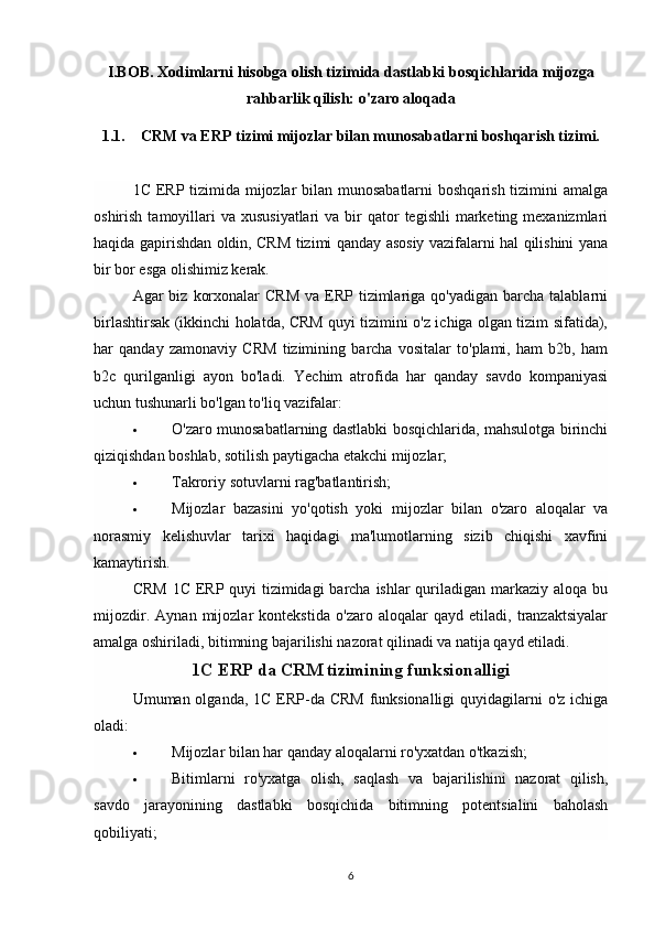 I.BOB. Xodimlarni hisobga olish tizimida  dastlabki bosqichlarida mijozga
rahbarlik qilish: o'zaro aloqada
1.1. CRM va ERP tizimi mijozlar bilan munosabatlarni boshqarish tizimi. 
1C ERP tizimida mijozlar  bilan munosabatlarni  boshqarish tizimini  amalga
oshirish  tamoyillari   va xususiyatlari  va  bir  qator  tegishli  marketing mexanizmlari
haqida gapirishdan oldin, CRM tizimi qanday asosiy vazifalarni hal qilishini yana
bir bor esga olishimiz kerak.
Agar  biz  korxonalar   CRM  va  ERP tizimlariga qo'yadigan  barcha  talablarni
birlashtirsak (ikkinchi holatda, CRM quyi tizimini o'z ichiga olgan tizim sifatida),
har   qanday   zamonaviy   CRM   tizimining   barcha   vositalar   to'plami,   ham   b2b,   ham
b2c   qurilganligi   ayon   bo'ladi.   Yechim   atrofida   har   qanday   savdo   kompaniyasi
uchun tushunarli bo'lgan to'liq vazifalar:
 O'zaro munosabatlarning dastlabki bosqichlarida, mahsulotga birinchi
qiziqishdan boshlab, sotilish paytigacha etakchi mijozlar;
 Takroriy sotuvlarni rag'batlantirish;
 Mijozlar   bazasini   yo'qotish   yoki   mijozlar   bilan   o'zaro   aloqalar   va
norasmiy   kelishuvlar   tarixi   haqidagi   ma'lumotlarning   sizib   chiqishi   xavfini
kamaytirish.
CRM  1C ERP quyi tizimidagi  barcha ishlar  quriladigan markaziy aloqa bu
mijozdir.   Aynan   mijozlar   kontekstida   o'zaro   aloqalar   qayd   etiladi,   tranzaktsiyalar
amalga oshiriladi, bitimning bajarilishi nazorat qilinadi va natija qayd etiladi.
1C ERP da CRM tizimining funksionalligi
Umuman olganda, 1C ERP-da CRM  funksionalligi  quyidagilarni o'z ichiga
oladi:
 Mijozlar bilan har qanday aloqalarni ro'yxatdan o'tkazish;
 Bitimlarni   ro'yxatga   olish,   saqlash   va   bajarilishini   nazorat   qilish,
savdo   jarayonining   dastlabki   bosqichida   bitimning   potentsialini   baholash
qobiliyati;
6