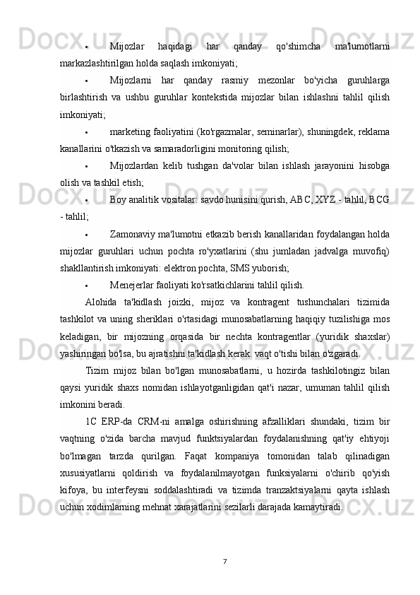  Mijozlar   haqidagi   har   qanday   qo'shimcha   ma'lumotlarni
markazlashtirilgan holda saqlash imkoniyati;
 Mijozlarni   har   qanday   rasmiy   mezonlar   bo'yicha   guruhlarga
birlashtirish   va   ushbu   guruhlar   kontekstida   mijozlar   bilan   ishlashni   tahlil   qilish
imkoniyati;
 marketing faoliyatini (ko'rgazmalar, seminarlar), shuningdek, reklama
kanallarini o'tkazish va samaradorligini monitoring qilish;
 Mijozlardan   kelib   tushgan   da'volar   bilan   ishlash   jarayonini   hisobga
olish va tashkil etish;
 Boy analitik vositalar: savdo hunisini qurish, ABC, XYZ - tahlil, BCG
- tahlil;
 Zamonaviy ma'lumotni etkazib berish kanallaridan foydalangan holda
mijozlar   guruhlari   uchun   pochta   ro'yxatlarini   (shu   jumladan   jadvalga   muvofiq)
shakllantirish imkoniyati: elektron pochta, SMS yuborish;
 Menejerlar faoliyati ko'rsatkichlarini tahlil qilish.
Alohida   ta'kidlash   joizki,   mijoz   va   kontragent   tushunchalari   tizimida
tashkilot   va uning  sheriklari   o'rtasidagi   munosabatlarning  haqiqiy tuzilishiga  mos
keladigan,   bir   mijozning   orqasida   bir   nechta   kontragentlar   (yuridik   shaxslar)
yashiringan bo'lsa, bu ajratishni ta'kidlash kerak. vaqt o'tishi bilan o'zgaradi.
Tizim   mijoz   bilan   bo'lgan   munosabatlarni,   u   hozirda   tashkilotingiz   bilan
qaysi   yuridik   shaxs   nomidan   ishlayotganligidan   qat'i   nazar,   umuman   tahlil   qilish
imkonini beradi.
1C   ERP-da   CRM-ni   amalga   oshirishning   afzalliklari   shundaki,   tizim   bir
vaqtning   o'zida   barcha   mavjud   funktsiyalardan   foydalanishning   qat'iy   ehtiyoji
bo'lmagan   tarzda   qurilgan.   Faqat   kompaniya   tomonidan   talab   qilinadigan
xususiyatlarni   qoldirish   va   foydalanilmayotgan   funksiyalarni   o'chirib   qo'yish
kifoya,   bu   interfeysni   soddalashtiradi   va   tizimda   tranzaktsiyalarni   qayta   ishlash
uchun xodimlarning mehnat xarajatlarini sezilarli darajada kamaytiradi.
7