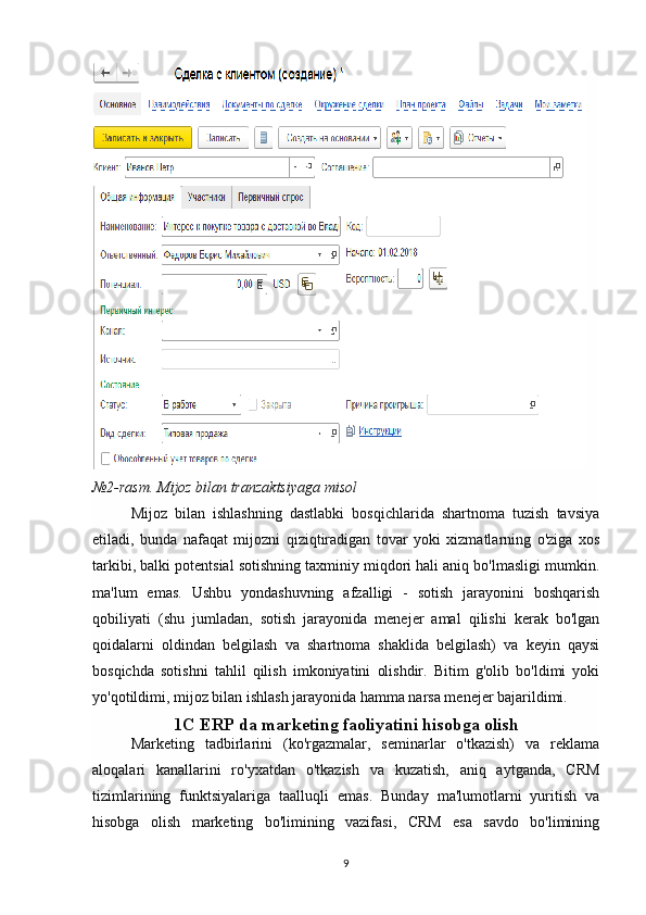 №2-rasm. Mijoz bilan tranzaktsiyaga misol
Mijoz   bilan   ishlashning   dastlabki   bosqichlarida   shartnoma   tuzish   tavsiya
etiladi,   bunda   nafaqat   mijozni   qiziqtiradigan   tovar   yoki   xizmatlarning   o'ziga   xos
tarkibi, balki potentsial sotishning taxminiy miqdori hali aniq bo'lmasligi mumkin.
ma'lum   emas.   Ushbu   yondashuvning   afzalligi   -   sotish   jarayonini   boshqarish
qobiliyati   (shu   jumladan,   sotish   jarayonida   menejer   amal   qilishi   kerak   bo'lgan
qoidalarni   oldindan   belgilash   va   shartnoma   shaklida   belgilash)   va   keyin   qaysi
bosqichda   sotishni   tahlil   qilish   imkoniyatini   olishdir.   Bitim   g'olib   bo'ldimi   yoki
yo'qotildimi, mijoz bilan ishlash jarayonida hamma narsa menejer bajarildimi.
1C ERP da marketing faoliyatini hisobga olish
Marketing   tadbirlarini   (ko'rgazmalar,   seminarlar   o'tkazish)   va   reklama
aloqalari   kanallarini   ro'yxatdan   o'tkazish   va   kuzatish,   aniq   aytganda,   CRM
tizimlarining   funktsiyalariga   taalluqli   emas.   Bunday   ma'lumotlarni   yuritish   va
hisobga   olish   marketing   bo'limining   vazifasi,   CRM   esa   savdo   bo'limining
9 