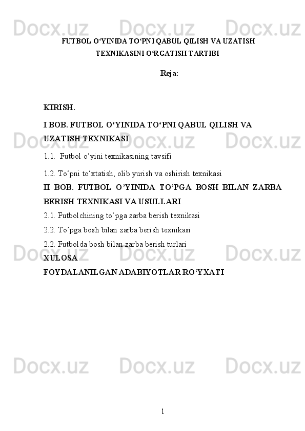   FUTBOL O YINIDA TO PNI QABUL QILISH VA UZATISHʻ ʻ
TEXNIKASINI O RGATISH TARTIBI	
ʻ
Reja:
KIRISH.
I BOB. FUTBOL O YINIDA TO PNI QABUL QILISH VA 	
ʻ ʻ
UZATISH TEXNIKASI
1. 1.    Futbol o‘yini texnikasining tavsifi 
1. 2. To‘pni to‘xtatish, olib yurish va oshirish texnikasi
II   BOB.   FUTBOL   O’YINIDA   TO’PGA   BOSH   BILAN   ZARBA
BERISH TEXNIKASI VA USULLARI
2.1.  Futbolchining to‘pga zarba berish texnikasi
2.2. To’pga bosh bilan zarba berish texnikasi
2.2. Futbolda bosh bilan zarba berish turlari
XULOSA
FOYDALANILGAN ADABIYOTLAR RO‘YXATI
1 