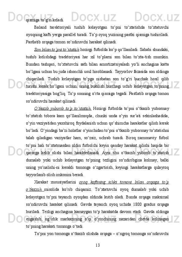 qismiga to‘g‘ri keladi.
Baland   tarektoriyali   tushib   kelayotgan   to‘pni   to‘xtatishda   to‘xtatuvchi
oyoqning kafti yerga parallel turadi. To‘p oyoq yuzining pastki qismiga tushiriladi.
Pastlatib orqaga tomon so‘ndiruvchi harakat qilinadi. 
Son bilan to‘pni to‘xtatish  hozirgi futbolda ko‘p qo‘llaniladi. Sababi shundaki,
tushib   kelishdagi   traektoriyasi   har   xil   to‘plarni   son   bilan   to‘xta-tish   mumkin.
Bundan   tashqari,   to‘xtatuvchi   sath   bilan   amortizatsiyalash   yo‘li   anchagina   katta
bo‘lgani uchun bu juda ishonchli usul hisoblanadi. Tayyorlov fazasida son oldinga
chiqariladi.   Tushib   kelayotgan   to‘pga   nisbatan   son   to‘g‘ri   burchak   hosil   qilib
turishi   kerak   bo‘lgani   uchun,   uning   bukilish   burchagi   uchib   kelayotgan   to‘pning
traektoriyasiga bog‘liq. To‘p sonning o‘rta qismiga tegadi. Pastlatib orqaga tomon
so‘ndiruvchi harakat qilinadi. 
O‘tkazib   yuborib   to‘p   to‘xtatish.   Hozirgi   futbolda   to‘pni   o‘tkazib   yubormay
to‘xtatish   tobora   kam   qo‘llanilmoqda,   chunki   unda   o‘yin   sur’ati   sekinlashadida,
o‘yin vaziyatidan yaxshiroq foydalanish uchun qo‘shimcha harakatlar qilish kerak
bo‘ladi. O‘yindagi ba’zi holatlar o‘yinchidan to‘pni o‘tkazib yubormay to‘xtatishni
talab   qiladigan   vaziyatlar   ham,   so‘zsiz,   uchrab   turadi.   Biroq   zamonaviy   futbol
to‘pni   hali   to‘xtatmasdan   oldin   futbolchi   keyin   qanday   harakat   qilishi   haqida   bir
qarorga   kelib   olishi   bilan   harakterlanadi.   Ayni   shu   o‘tkazib   yuborib   to‘xtatish
dumalab   yoki   uchib   kelayotgan   to‘pning   tezligini   so‘ndiribgina   kolmay,   balki
uning   yo‘nalishi-ni   kerakli   tomonga   o‘zgartirish,   keyingi   harakatlarga   qulayroq
tayyorlanib olish imkonini beradi. 
Xarakat   xususiyatlarini   oyoq   kaftining   ichki   tomoni   bilan   orqaga   to‘p
o‘tkazish         misolida   ko‘rib   chiqamiz.   To‘xtatuvchi   oyoq   dumalab   yoki   uchib
kelayotgan   to‘pni   tayanch   oyoqdan   oldinda   kutib   oladi.   Bunda   orqaga   maksimal
so‘ndiruvchi   harakat   qilinadi.   Gavda   tayanch   oyoq   uchida   1800   gradus   orqaga
buriladi. Tezligi anchagina kamaygan to‘p harakatda davom etadi. Gavda oldinga
engashib,   og‘irlik   markazining   o‘qi   o‘yinchining   nazaridan   chetda   kolmagan
to‘pning harakati tomonga o‘tadi. 
To‘pni yon tomonga o‘tkazib olishda orqaga – o‘ngroq tomonga so‘ndiruvchi
13 