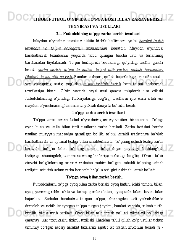 II BOB. FUTBOL O’YINIDA TO’PGA BOSH BILAN ZARBA BERISH
TEXNIKASI VA USULLARI
2.1.  Futbolchining to‘pga zarba berish texnikasi
Maydon   o‘yinchisi   texnikasi   ikkita   kichik   bo‘limdan,   ya’ni   harakat-lanish
texnikasi   va   to‘pni   boshqarish   texnikasidan   iboratdir.   Maydon   o‘yinchisi
harakatlanish   texnikasini   yuqorida   tahlil   qilingan   barcha   usul   va   turlarining
barchasidan   foydalanadi.   To‘pni   boshqarish   texnikasiga   qo‘yidagi   usullar   guruhi
kiradi:   zarba   berish,   to‘pni   to‘xtatish,   to‘pni   olib   yurish,   aldash   harakatlari
(fintlar), to‘pni olib qo‘yish.   Bundan tashqari, qo‘lda bajariladigan spesifik usul –
yon   chiziqning   narigi   yog‘idan   to‘pni   tashlab   berish   ham   to‘pni   boshqarish
texnikasiga   kiradi.   O‘yin   vaqtida   qaysi   usul   qancha   miqdorda   ijro   etilishi
futbolchilarning   o‘yindagi   funksiyalariga   bog‘liq.   Usullarni   ijro   etish   sifati   esa
maydon o‘yinchisining hammasida yuksak darajada bo‘lishi kerak.
To‘pga zarba berish texnikasi
To‘pga   zarba   berish   futbol   o‘ynashning   asosiy   vositasi   h isoblanadi.   To‘pga
oyo q   bilan   va   kalla   bilan   turli   usullarda   zarba   beriladi.   Zarba   berishni   barcha
usullari   muayyan   ma q sadga   q aratilgan   bo‘lib,   to‘pni   kerakli   traektoriya   bo‘ylab
h arakatlanishi va optimal tezligi bilan xarakterlanadi. To‘pning uchish tezligi zarba
beruvchi   bo‘ g‘ in   bilan   to‘pning   o‘zaro   to‘ q nashgan   paytdagi   boshlan g‘ ich
tezligiga,   shuningdek,   ular   massasining   bir-biriga   nisbatiga   bo g‘ li q .   O‘zaro   ta’sir
etuvchi   bo‘ g‘ inlarning   massasi   nisbatan   mu h im   bo‘lgani   sababli   to‘pning   uchish
tezligini oshirish uchun zarba beruvchi bo‘ g‘ in tezligini oshirishi kerak bo‘ladi. 
To‘pga oyo q  bilan zarba berish .
Futbolchilarni to‘pga oyoq bilan zarba berishi oyoq kaftini ichki tomoni bilan,
oyoq   yuzining   ichki,   o‘rta   va   tashqi   qismlari   bilan,   oyoq   uchi   bilan,   tovon   bilan
bajariladi.   Zarbalar   harakatsiz   to‘rgan   to‘pga,   shuningdek   turli   yo‘nalishlarda
dumalab va uchib kelayotgan to‘pga turgan joydan, harakat vaqtida, sakrab turib,
burilib,   yiqila   turib   beriladi.   Oyoq   bilan   to‘p   tepish   yo‘llari   xilma-xil   bo‘lishiga
qaramay, ular texnikasini tizimli tuzilishi jihatidan tahlil qilish ko‘p usullar uchun
umumiy   bo‘lgan   asosiy   harakat   fazalarini   ajratib   ko‘rsatish   imkonini   beradi   (8   -
19 