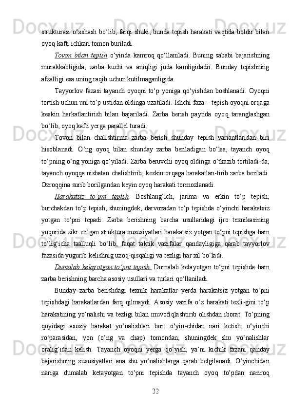 strukturasi o‘xshash bo‘lib, farqi shuki, bunda tepish harakati vaqtida boldir bilan
oyoq kafti ichkari tomon buriladi.
Tovon   bilan   tepish   o‘yinda   kamro q   q o‘llaniladi.   Buning   sababi   bajarishning
murakkabligida,   zarba   kuchi   va   ani q ligi   juda   kamligidadir.   Bunday   tepishning
afzalligi esa uning ra q ib uchun k u tilmaganligida.
Tayyorlov fazasi  tayanch oyo q ni to‘p yoniga   q o‘yishdan boshlanadi. Oyo q ni
tortish uchun uni to‘p ustidan oldinga  uzat iladi. Ishchi faza – tepish oyoqni or q aga
keskin   h arkatlantirish   bilan   bajariladi.   Zarba   berish   paytida   oyo q   taranglashgan
bo‘lib, oyo q  kafti yerga parallel turadi. 
Tovon   bilan   chalishtirma   zarba   berish   shunday   tepish   variantlaridan   biri
h isoblanadi.   O‘ng   oyo q   bilan   shunday   zarba   beriladigan   bo‘lsa,   tayanch   oyo q
to‘pning o‘ng yoniga   q o‘yiladi. Zarba beruvchi oyo q   oldinga o‘tkazib tortiladi-da,
tayanch oyo qq a nisbatan chalishtirib, keskin or q aga  h arakatlan - tirib zarba beriladi.
Ozro qq ina surib borilgandan keyin oyo q   h arakati tormozlanadi. 
H    arakatsiz   to‘pni   tepish    .   Boshlan g‘ ich,   jarima   va   erkin   to‘p   tepish,
burchakdan to‘p tepish, shuningdek, darvozadan to‘p tepishda o‘yinchi   h arakatsiz
yotgan   to‘pni   tepadi.   Zarba   berishning   barcha   usullaridagi   ijro   texnikasining
yu q orida zikr etilgan struktura xususiyatlari   h arakatsiz yotgan to‘pni tepishga   h am
to‘li g‘ icha   taallu q li   bo‘lib,   fa q at   taktik   vazifalar   q andayligiga   q arab   tayyorlov
fazasida yugurib kelishnig uzo q - q is q aligi va tezligi  h ar xil bo‘ladi. 
Dumalab kelayotgan  to‘pni  tepish.   Dumalab  kelayotgan  to‘pni   tepishda   h am
zarba berishning barcha asosiy usullari va turlari  q o‘llaniladi. 
Bunday   zarba   berishdagi   texnik   h arakatlar   yerda   h arakatsiz   yotgan   to‘pni
tepishdagi   h arakatlardan   far q   q ilmaydi.   Asosiy   vazifa   o‘z   h arakati   tezli - gini   to‘p
h ara k atining yo‘nalishi va tezligi bilan muvofi q lashtirib olishdan iborat. To‘pning
q uyidagi   asosiy   h arakat   yo‘nalishlari   bor:   o‘yin - chidan   nari   ketish,   o‘yinchi
ro‘parasidan,   yon   (o‘ng   va   chap)   tomondan,   shuningdek   shu   yo‘nalishlar
orali g‘ idan   kelish.   Tayanch   oyo q ni   yerga   q o‘yish,   ya’ni   kichik   fazani   q anday
bajarishning   xususiyatlari   ana   shu   yo‘nalishlarga   q arab   belgilanadi.   O‘yinchidan
nariga   dumalab   ketayotgan   to‘pni   tepishda   tayanch   oyo q   to‘pdan   nariro q
22 