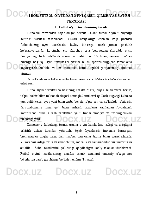 I BOB. FUTBOL O YINIDA TO PNI QABUL QILISH VA UZATISHʻ ʻ
TEXNIKASI
1. 1.    Futbol o‘yini texnikasining tavsifi
Futbolchi   tomonidan   bajariladigan   texnik   usullar   futbol   o‘yinini   vujudga
keltirish   vositasi   xisoblanadi.   Yukori   natijalariga   erishish   ko‘p   jihatdan
futbolchining   uyin   texnikasini   kullay   bilishiga,   raqib   jamoa   qarshilik
ko‘rsatayotganda,   ko‘pincha   esa   charchoq   orta   borayotgan   sharoitda   o‘yin
faoliyatidagi   turli   holatlarda   ularni   qanchalik   mohirlik   bilan,   samarali   qo‘llay
bilishga   bog‘liq.   Uyin   texnikasini   yaxshi   bilish   sportchining   har   tomonlama
tayyorgarlik   ko‘rishi   va   bir   maromda   kamol   topishi   jarayonining   ajralmas
qismidir. 
Turli-xil tarzda uyg‘unlashtirilib qo‘llaniladigan maxsus usullar to‘plami futbol o‘yini texnikasini 
tashkil etadi. 
Futbol   uyini   texnikasida   boshning   chakka   qismi,   orqasi   bilan   zarba   berish,
to‘pni boldir bilan to‘xtatish singari nomaqbul usullarni qo‘llash bugungi futbolda
yuk bulib ketdi; oyoq yuzi bilan zarba berish, to‘pni son va ko‘krakda to‘xtatish,
darvozabonning   tupni   qo‘l   bilan   tashlash   texnikasi   kabilardan   foydalanish
koeffitsienti   oshdi,   aldash   harakatlari   ya’ni   fintlar   taraqqiy   etti   uzining   yukori
nuktasiga yetdi.
Zamonaviy   futboldagi   texnik   usullar   o‘yin   harakatlari   tezligi   va   aniqligini
oshirish   uchun   kuchdan   yetarlicha   tejab   foydalanish   imkonini   beradigan,
biomexanika   nuqtai   nazaridan   maqbul   harakatlar   tizimi   bilan   xarakterlanadi.
Yukori darajadagi tezlik va ishonchlilik, soddalik va samaradorlik, xujumkorlik va
aniklik   –   futbol   texnikasini   qo‘llashga   qo‘yiladigan   kat’iy   talablar   xisoblanadi.
Futbol   o‘yini   texnikasining   tasnifini   texnik   usullarni   umumiy   o‘ziga   xos
belgilariga qarab guruhlarga bo‘lish mumkin (1-rasm).
3