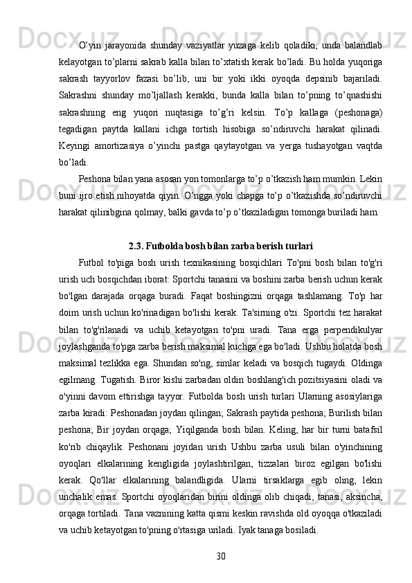 O’yin   jarayonida   shunday   vaziyatlar   yuzaga   kelib   qoladiki,   unda   balandlab
kelayotgan to’plarni sakrab kalla bilan to’xtatish kerak bo’ladi. Bu holda yuqoriga
sakrash   tayyorlov   fazasi   bo’lib,   uni   bir   yoki   ikki   oyoqda   depsinib   bajariladi.
Sakrashni   shunday   mo’ljallash   kerakki,   bunda   kalla   bilan   to’pning   to’qnashishi
sakrashning   eng   yuqori   nuqtasiga   to’g’ri   kelsin.   To’p   kallaga   (peshonaga)
tegadigan   paytda   kallani   ichga   tortish   hisobiga   so’ndiruvchi   harakat   qilinadi.
Keyingi   amortizasiya   o’yinchi   pastga   qaytayotgan   va   yerga   tushayotgan   vaqtda
bo’ladi.
Peshona bilan yana asosan yon tomonlarga to’p o’tkazish ham mumkin. Lekin
buni ijro etish nihoyatda qiyin. O’ngga yoki chapga to’p o’tkazishda so’ndiruvchi
harakat qilinibgina qolmay, balki gavda to’p o’tkaziladigan tomonga buriladi ham.
2.3. Futbolda bosh bilan zarba berish turlari
Futbol   to'piga   bosh   urish   texnikasining   bosqichlari   To'pni   bosh   bilan   to'g'ri
urish uch bosqichdan iborat: Sportchi tanasini va boshini zarba berish uchun kerak
bo'lgan   darajada   orqaga   buradi.   Faqat   boshingizni   orqaga   tashlamang.   To'p   har
doim urish uchun ko'rinadigan bo'lishi kerak. Ta'sirning o'zi. Sportchi tez harakat
bilan   to'g'rilanadi   va   uchib   ketayotgan   to'pni   uradi.   Tana   erga   perpendikulyar
joylashganda to'pga zarba berish maksimal kuchga ega bo'ladi. Ushbu holatda bosh
maksimal  tezlikka ega. Shundan so'ng, simlar keladi va bosqich tugaydi. Oldinga
egilmang. Tugatish. Biror kishi zarbadan oldin boshlang'ich pozitsiyasini oladi va
o'yinni  davom   ettirishga   tayyor.  Futbolda  bosh  urish  turlari  Ularning asosiylariga
zarba kiradi: Peshonadan joydan qilingan; Sakrash paytida peshona; Burilish bilan
peshona;   Bir   joydan   orqaga;   Yiqilganda   bosh   bilan.   Keling,   har   bir   turni   batafsil
ko'rib   chiqaylik.   Peshonani   joyidan   urish   Ushbu   zarba   usuli   bilan   o'yinchining
oyoqlari   elkalarining   kengligida   joylashtirilgan,   tizzalari   biroz   egilgan   bo'lishi
kerak.   Qo'llar   elkalarining   balandligida.   Ularni   tirsaklarga   egib   oling,   lekin
unchalik  emas.   Sportchi   oyoqlaridan   birini   oldinga  olib   chiqadi,  tanasi,   aksincha,
orqaga tortiladi. Tana vaznining katta qismi keskin ravishda old oyoqqa o'tkaziladi
va uchib ketayotgan to'pning o'rtasiga uriladi. Iyak tanaga bosiladi. 
30 