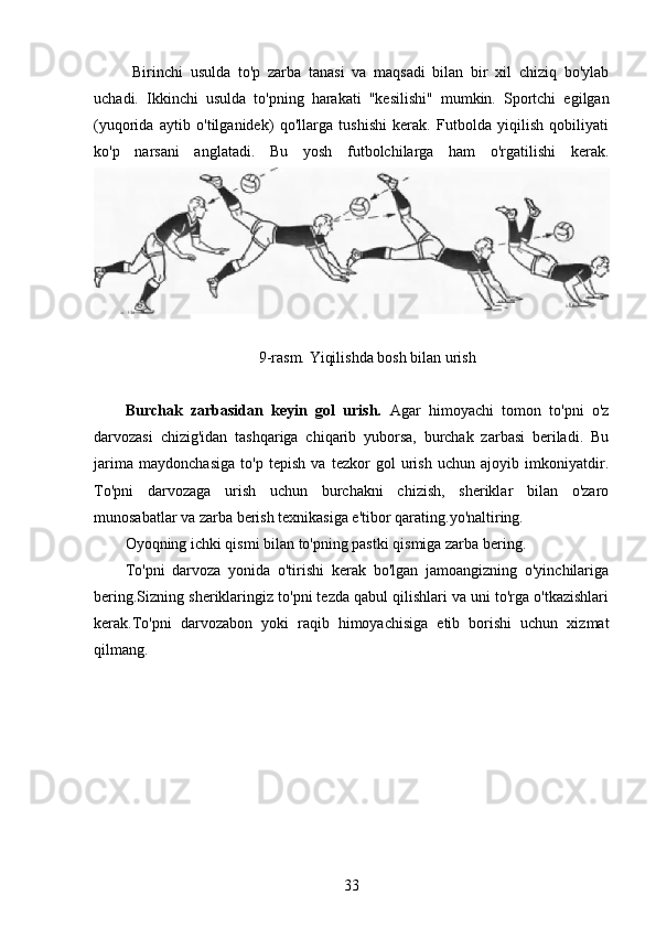   Birinchi   usulda   to'p   zarba   tanasi   va   maqsadi   bilan   bir   xil   chiziq   bo'ylab
uchadi.   Ikkinchi   usulda   to'pning   harakati   "kesilishi"   mumkin.   Sportchi   egilgan
(yuqorida   aytib   o'tilganidek)   qo'llarga   tushishi   kerak.   Futbolda   yiqilish   qobiliyati
ko'p   narsani   anglatadi.   Bu   yosh   futbolchilarga   ham   o'rgatilishi   kerak.
9-rasm. Yiqilishda bosh bilan urish
Burchak   zarbasidan   keyin   gol   urish.   Agar   himoyachi   tomon   to'pni   o'z
darvozasi   chizig'idan   tashqariga   chiqarib   yuborsa,   burchak   zarbasi   beriladi.   Bu
jarima   maydonchasiga   to'p   tepish   va   tezkor   gol   urish   uchun   ajoyib   imkoniyatdir.
To'pni   darvozaga   urish   uchun   burchakni   chizish,   sheriklar   bilan   o'zaro
munosabatlar va zarba berish texnikasiga e'tibor qarating.yo'naltiring.
Oyoqning ichki qismi bilan to'pning pastki qismiga zarba bering.
To'pni   darvoza   yonida   o'tirishi   kerak   bo'lgan   jamoangizning   o'yinchilariga
bering.Sizning sheriklaringiz to'pni tezda qabul qilishlari va uni to'rga o'tkazishlari
kerak.To'pni   darvozabon   yoki   raqib   himoyachisiga   etib   borishi   uchun   xizmat
qilmang.
33 