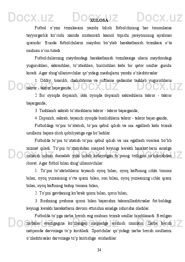 XULOSA
Futbol   o‘ yini   texnikasini   yaxshi   bilish   futbolchining   har   tomonlama
tayyorgarlik   ko‘rishi   xamda   mutanosib   kamol   topishi   jarayonining   ajralmas
qismidir.   Bunda   futbolchilarni   maydon   b o‘ ylab   harakatlanish   texnikasi   o‘ ta
muhum o‘rin tutadi. 
Futbolchilarning   maydondagi   harakatlanish   texnikasiga   ularni   maydondagi
yugurishlari,   sakrashlari,   to‘xtashlari,   burilishlari   kabi   bir   qator   usullar   guruhi
kiradi. Agar shug‘ullanuvchilar q o‘ yidagi mashqlarni yaxshi  o‘ zlashtirsalar:
1.   Oddiy,   tisarilib,   chalishtirma   va   juftlama   qadamlar   tashlab   yugurishlarni
takror - takror bajarganda;
2   Bir   oyoqda   depsinib,   ikki   oyoqda   depsinib   sakrashlarni   takror   -   takror
bajarganda;
3. Tashlanib sakrab to‘xtashlarni takror   -   takror bajarganda;
4. Dipsinib, sakrab, tayanch oyoqda burilishlarni takror - takror bajar-ganda; 
Futboldagi   to‘pni   to‘xtatish,   to‘pni   qabul   qilish   va   uni   egallash   kabi   texnik
usullarni bajara olish qobiliyatiga ega bo‘ladi lar .
Futbolda   to‘pni   to‘xtatish   to‘pni   qabul   qilish   va   uni   egallash   vositasi   bo‘lib
xizmat   qiladi.   To‘pni   to‘xtatishdan   maqsad   keyingi   kerakli   harakat-larni   amalga
oshirish   uchun   dumalab   yoki   uchib   kelayotgan   to‘pning   tezligini   so‘ndirishdan
iborat.  Agar futbol bilan shug‘ullanuvchilar:
1.   T o‘ pni   to‘xtatishlarni   tayanch   oyoq   bilan,   oyoq   kaftining   ichki   tomoni
bilan,   oyoq   yuzasining   o‘rta   qismi   bilan,   son   bilan,   oyoq   yuzasining   ichki   qismi
bilan, oyoq kaftining tashqi tomoni bilan;
2 .  T o‘ pni g avdaning ko‘krak qismi bilan, qorin bilan;
3.   Boshning   peshona   qismi   bilan   bajarishni   takomillashtirsalar   fut-boldagi
keyingi kerakli harakatlarni davom ettirishni amalga oshirisha oladilar.
Futbolda to‘pga zarba berish eng muhum texnik usullar hisoblanadi. Berilgan
zarbalar   evazigagina   ko‘zlangan   maqsadga   erishish   mumkin.   Zarba   berish
natijasida   darvozaga   to‘p   kiritiladi.   Sportchilar   qo‘yidagi   zarba   berish   usullarini
o‘zlashtirsalar darvozaga to‘p kiritishga  erishadilar:
34 
