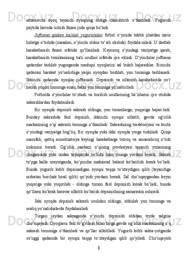 siltanuvchi   oyoq   tayanch   oyoqning   oldiga   chalishtirib   o‘tkaziladi.   Yugurish
paytida havoda uchish fazasi juda qisqa bo‘ladi. 
Juftlama   qadam   tashlab   yugurishdan   futbol   o‘yinida   taktik   jihatdan   zarur
holatga o‘tishda (masalan, o‘yinchi oldini to‘sib olishda) foydala-niladi. U dastlab
harakatlanish   fazasi   sifatida   qo‘llaniladi.   Keyinroq   o‘yindagi   vaziyatga   qarab,
harakatlanish   texnikasining   turli   usullari   sifatida   ijro   etiladi.   O‘yinchilar   juftlama
qadamlar   tashlab   yugurganda   mashqni   oyoqlarini   sal   bukib   bajaradilar.   Birinchi
qadamni   harakat   yo‘nalishiga   yaqin   oyoqdan   boshlab,   yon   tomonga   tashlanadi.
Ikkinchi   qadamda   oyoqlar   juftlanadi.   Depsinish   va   siltanish   harakatlarida   zo‘r
berish yuqori tomonga emas, balki yon tomonga yo‘naltiriladi. 
Futbolda   o‘yinchilar   to‘xtash   va   burilish   usullarining   ba’zilarini   ijro   etishda
sakrashlardan foydalaniladi. 
Bir   oyoqda   depsinib   sakrash   oldinga,   yon   tomonlarga,   yuqoriga   bajari-ladi.
Bunday   sakrashda   faol   depsinib,   ikkinchi   oyoqni   silkitib,   gavda   og‘irlik
markazining o‘qi sakrash tomonga o‘tkaziladi. Sakrashning traektoriyasi va kuchi
o‘yindagi   vaziyatga   bog‘liq.   Bir   oyoqda   yoki   ikki   oyoqda   yerga   tushiladi.   Qisqa
masofali,   qattiq   amortizatsiya   keyingi   harakatlarga   tezroq   va   samaraliroq   o‘tish
imkonini   beradi.   Og‘irlik   markazi   o‘qining   proeksiyasi   tayanch   yuzasining
chegarasida   yoki   undan   tashqarida   bo‘lishi   ham   shunga   yordam   beradi.   Sakrab
to‘pga   kalla   urayotganda,   ko‘pincha   maksimal   baland   ko‘tarilish   kerak   bo‘ladi.
Bunda   yugurib   kelib   depsinadigan   oyoqni   taqqa   to‘xtaydigan   qilib   (tayanchga
nisbatan   burchak   hosil   qilib)   qo‘yish   yordam   beradi.   Sal   cho‘nqaygandan   keyin
yuqoriga   yoki   yuqorilab   -   oldinga   tomon   faol   depsinish   kerak   bo‘ladi,   bunda
qo‘llarni ko‘krak baravar silkitib ko‘tarish depsinishning samarasini oshiradi. 
Ikki   oyoqda   depsinib   sakrash   usulidan   oldinga,   oldinlab   yon   tomonga   va
oraliq yo‘nalishalarda foydalaniladi. 
Turgan   joydan   sakraganda   o‘yinchi   depsinish   oldidan   tezda   salgina
cho‘n q ayadi. Oyo q larni faol to‘ g‘ rilash bilan birga gavda o g‘ irlik markazining o‘q
sakrash   tomoniga   o‘tkaziladi   va   q o‘llar   silkitiladi.   Yugurib   kelib   sakra-yotganda
so‘nggi   q adamda   bir   oyo q ni   ta qq a   to‘xtaydigan   q ilib   q o‘yiladi.   Cho‘n q ayish
8