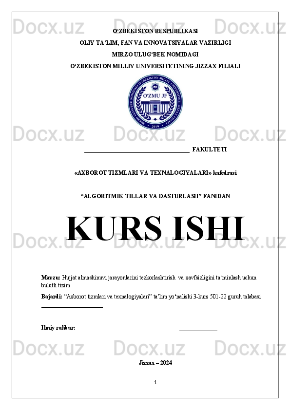 O ‘ ZBEKISTON RESPUBLIKASI 
OLIY TA’LIM, FAN VA INNOVATSIYALAR VAZIRLIGI 
MIRZO ULUG‘BEK NOMIDAGI
O ZBEKISTON MILLIY UNIVERSITETINING JIZZAX FILIALIʻ
____________________________________  FAKULTETI
«AXBOROT TIZMLARI VA TEXNALOGIYALARI» kafedrasi
“ALGORITMIK TILLAR VA DASTURLASH” FANIDAN
Mavzu:  Hujjat almashinuvi jarayonlarini tezkorlashtirish  va xavfsizligini ta`minlash uchun 
bulutli tizim
Bajardi:  “Axborot tizmlari va texnalogiyalari ” ta’lim yo ‘ nalishi 3-kurs 501-22 guruh talabasi 
_____________________
Ilmiy rahbar:   _____________
Jizzax – 202 4
1KURS ISHI 