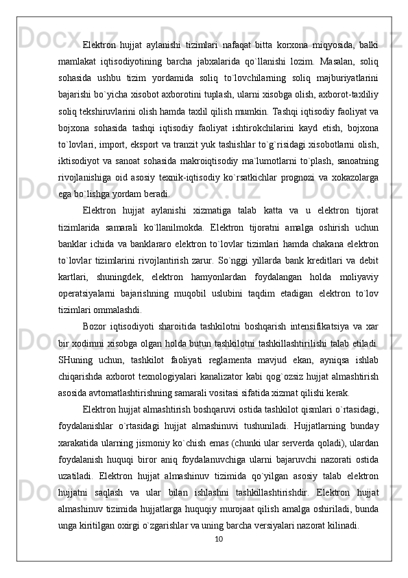 Elektron   hujjat   aylanishi   tizimlari   nafaqat   bitta   korxona   miqyosida,   balki
mamlakat   iqtisodiyotining   barcha   jabxalarida   qo`llanishi   lozim.   Masalan,   soliq
sohasida   ushbu   tizim   yordamida   soliq   to`lovchilarning   soliq   majburiyatlarini
bajarishi bo`yicha xisobot axborotini tuplash, ularni xisobga olish, axborot-taxliliy
soliq tekshiruvlarini olish hamda taxlil qilish mumkin. Tashqi iqtisodiy faoliyat va
bojxona   sohasida   tashqi   iqtisodiy   faoliyat   ishtirokchilarini   kayd   etish,   bojxona
to`lovlari, import, eksport va tranzit yuk tashishlar to`g`risidagi xisobotlarni olish,
iktisodiyot   va   sanoat   sohasida   makroiqtisodiy   ma`lumotlarni   to`plash,   sanoatning
rivojlanishiga   oid   asosiy   texnik-iqtisodiy   ko`rsatkichlar   prognozi   va   xokazolarga
ega bo`lishga yordam beradi.
Elektron   hujjat   aylanishi   xizmatiga   talab   katta   va   u   elektron   tijorat
tizimlarida   samarali   ko`llanilmokda.   Elektron   tijoratni   amalga   oshirish   uchun
banklar   ichida   va   banklararo   elektron   to`lovlar   tizimlari   hamda   chakana   elektron
to`lovlar   tizimlarini   rivojlantirish   zarur.   So`nggi   yillarda   bank   kreditlari   va   debit
kartlari,   shuningdek,   elektron   hamyonlardan   foydalangan   holda   moliyaviy
operatsiyalarni   bajarishning   muqobil   uslubini   taqdim   etadigan   elektron   to`lov
tizimlari ommalashdi.
Bozor   iqtisodiyoti   sharoitida   tashkilotni   boshqarish   intensifikatsiya   va   xar
bir xodimni xisobga olgan holda butun tashkilotni tashkillashtirilishi  talab etiladi.
SHuning   uchun,   tashkilot   faoliyati   reglamenta   mavjud   ekan,   ayniqsa   ishlab
chiqarishda  axborot   texnologiyalari  kanalizator   kabi  qog`ozsiz  hujjat  almashtirish
asosida avtomatlashtirishning samarali vositasi sifatida xizmat qilishi kerak.
Elektron hujjat almashtirish boshqaruvi ostida tashkilot qismlari o`rtasidagi,
foydalanishlar   o`rtasidagi   hujjat   almashinuvi   tushuniladi.   Hujjatlarning   bunday
xarakatida ularning jismoniy ko`chish emas (chunki ular serverda qoladi), ulardan
foydalanish   huquqi   biror   aniq   foydalanuvchiga   ularni   bajaruvchi   nazorati   ostida
uzatiladi.   Elektron   hujjat   almashinuv   tizimida   qo`yilgan   asosiy   talab   elektron
hujjatni   saqlash   va   ular   bilan   ishlashni   tashkillashtirishdir.   Elektron   hujjat
almashinuv  tizimida hujjatlarga  huquqiy  murojaat  qilish  amalga  oshiriladi, bunda
unga kiritilgan oxirgi o`zgarishlar va uning barcha versiyalari nazorat kilinadi.
10 