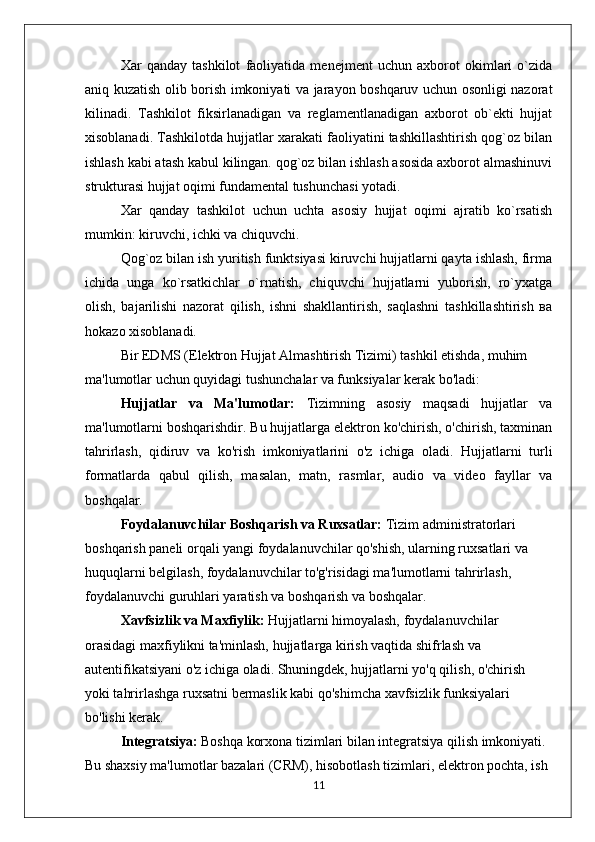 Xar   qanday   tashkilot   faoliyatida   menejment   uchun   axborot   okimlari   o`zida
aniq kuzatish olib borish imkoniyati va jarayon boshqaruv uchun osonligi nazorat
kilinadi.   Tashkilot   fiksirlanadigan   va   reglamentlanadigan   axborot   ob`ekti   hujjat
xisoblanadi. Tashkilotda hujjatlar xarakati faoliyatini tashkillashtirish qog`oz bilan
ishlash kabi atash kabul kilingan. qog`oz bilan ishlash asosida axborot almashinuvi
strukturasi hujjat oqimi fundamental tushunchasi yotadi.
Xar   qanday   tashkilot   uchun   uchta   asosiy   hujjat   oqimi   ajratib   ko`rsatish
mumkin: kiruvchi, ichki vа chiquvchi.
Qog`oz bilan ish yuritish funktsiyasi kiruvchi hujjatlarni qayta ishlash, firma
ichida   unga   ko`rsatkichlar   o`rnatish,   chiquvchi   hujjatlarni   yuborish,   ro`yxatga
olish,   bajarilishi   nazorat   qilish,   ishni   shakllantirish,   saqlashni   tashkillashtirish   ва
hokazo xisoblanadi. 
Bir EDMS (Elektron Hujjat Almashtirish Tizimi) tashkil etishda, muhim 
ma'lumotlar uchun quyidagi tushunchalar va funksiyalar kerak bo'ladi:
Hujjatlar   va   Ma'lumotlar:   Tizimning   asosiy   maqsadi   hujjatlar   va
ma'lumotlarni boshqarishdir. Bu hujjatlarga elektron ko'chirish, o'chirish, taxminan
tahrirlash,   qidiruv   va   ko'rish   imkoniyatlarini   o'z   ichiga   oladi.   Hujjatlarni   turli
formatlarda   qabul   qilish,   masalan,   matn,   rasmlar,   audio   va   video   fayllar   va
boshqalar.
Foydalanuvchilar Boshqarish va Ruxsatlar:  Tizim administratorlari 
boshqarish paneli orqali yangi foydalanuvchilar qo'shish, ularning ruxsatlari va 
huquqlarni belgilash, foydalanuvchilar to'g'risidagi ma'lumotlarni tahrirlash, 
foydalanuvchi guruhlari yaratish va boshqarish va boshqalar.
Xavfsizlik va Maxfiylik:  Hujjatlarni himoyalash, foydalanuvchilar 
orasidagi maxfiylikni ta'minlash, hujjatlarga kirish vaqtida shifrlash va 
autentifikatsiyani o'z ichiga oladi. Shuningdek, hujjatlarni yo'q qilish, o'chirish 
yoki tahrirlashga ruxsatni bermaslik kabi qo'shimcha xavfsizlik funksiyalari 
bo'lishi kerak.
Integratsiya:  Boshqa korxona tizimlari bilan integratsiya qilish imkoniyati. 
Bu shaxsiy ma'lumotlar bazalari (CRM), hisobotlash tizimlari, elektron pochta, ish 
11 