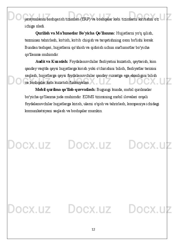 jarayonlarini boshqarish tizimlari (ERP) va boshqalar kabi tizimlarni kiritishni o'z 
ichiga oladi.
Qurilish va Ma'lumotlar Bo'yicha Qo'llanma:  Hujjatlarni yo'q qilish, 
taxminan tahrirlash, ko'rish, ko'rib chiqish va tarqatishning oson bo'lishi kerak. 
Bundan tashqari, hujjatlarni qo'shish va qidirish uchun ma'lumotlar bo'yicha 
qo'llanma muhimdir.
Audit va Kuzatish:  Foydalanuvchilar faoliyatini kuzatish, qaytarish, kim 
qanday vaqtda qaysi hujjatlarga kirish yoki o'chirishini bilish, faoliyatlar tarixini 
saqlash, hujjatlarga qaysi foydalanuvchilar qanday ruxsatga ega ekanligini bilish 
va boshqalar kabi kuzatish funksiyalari.
Mobil qurilma qo'llab-quvvatlash:  Bugungi kunda, mobil qurilmalar 
bo'yicha qo'llanma juda muhimdir. EDMS tizimining mobil ilovalari orqali 
foydalanuvchilar hujjatlarga kirish, ularni o'qish va tahrirlash, kompaniya ichidagi 
komunikatsiyani saqlash va boshqalar mumkin.
12 