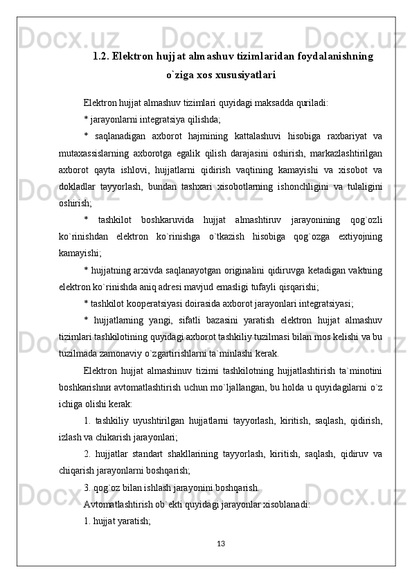 1.2. Elektron hujjat almashuv tizimlaridan foydalanishning
o`ziga xos xususiyatlari
Elektron hujjat almashuv tizimlari quyidagi maksadda quriladi:
* jarayonlarni integratsiya qilishda;
*   saqlanadigan   axborot   hajmining   kattalashuvi   hisobiga   raxbariyat   va
mutaxassislarning   axborotga   egalik   qilish   darajasini   oshirish,   markazlashtirilgan
axborot   qayta   ishlovi,   hujjatlarni   qidirish   vaqtining   kamayishi   va   xisobot   va
dokladlar   tayyorlash,   bundan   tashxari   xisobotlarning   ishonchligini   vа   tulaligini
oshirish;
*   tashkilot   boshkaruvida   hujjat   almashtiruv   jarayonining   qog`ozli
ko`rinishdan   elektron   ko`rinishgа   o`tkazish   hisobiga   qog`ozga   extiyojning
kamayishi;
* hujjatning arxivda saqlanayotgan originalini qidiruvga ketadigan vaktning
elektron ko`rinishda aniq adresi mavjud emasligi tufayli qisqarishi;
* tashkilot kooperatsiyasi doirasida axborot jarayonlari integratsiyasi;
*   hujjatlarning   yangi,   sifatli   bazasini   yaratish   elektron   hujjat   almashuv
tizimlari tashkilotining quyidagi axborot tashkiliy tuzilmasi bilan mos kelishi va bu
tuzilmada zamonaviy o`zgartirishlarni ta`minlashi kerak.
Elektron   hujjat   almashinuv   tizimi   tashkilotning   hujjatlashtirish   ta`minotini
boshkarishnи avtomatlashtirish uchun mo`ljallangan, bu holda u quyidagilarni o`z
ichiga olishi kerak:
1.   tashkiliy   uyushtirilgan   hujjatlarni   tayyorlash,   kiritish,   saqlash,   qidirish,
izlash va chikarish jarayonlari;
2.   hujjatlar   standart   shakllarining   tayyorlash,   kiritish,   saqlash,   qidiruv   va
chiqаrish jarayonlarni boshqarish;
3. qog`oz bilan ishlash jarayonini boshqarish.
Avtomatlashtirish ob`ekti quyidagi jarayonlar xisoblanadi:
1. hujjat yaratish;
13