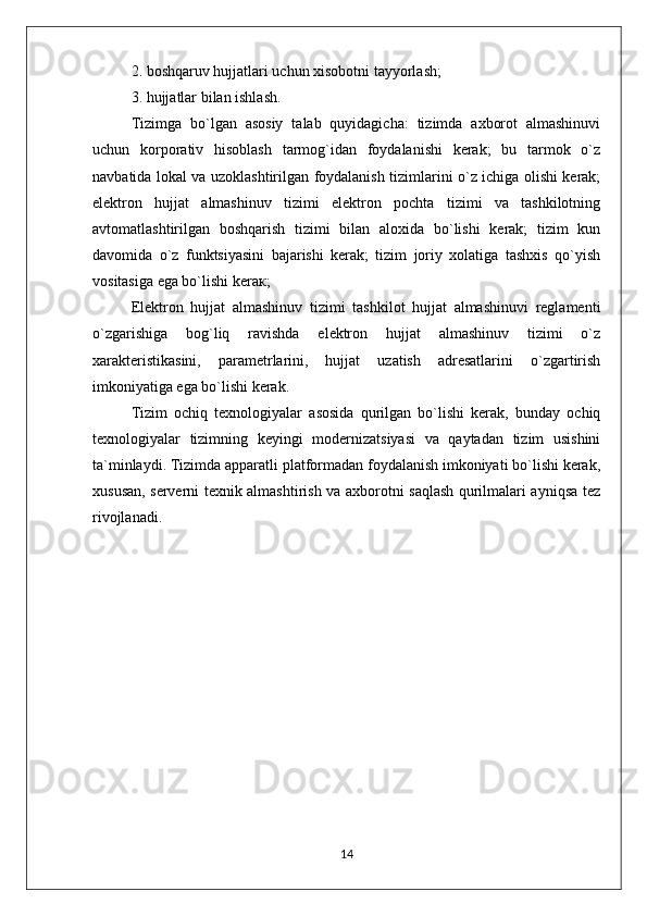 2. boshqaruv hujjatlari uchun xisobotni tayyorlash;
3. hujjatlar bilan ishlash.
Tizimga   bo`lgan   asosiy   talab   quyidagicha:   tizimda   axborot   almashinuvi
uchun   korporativ   hisoblash   tarmog`idan   foydalanishi   kerak;   bu   tarmok   o`z
navbatida lokal va uzoklashtirilgan foydalanish tizimlarini o`z ichiga olishi kerak;
elektron   hujjat   almashinuv   tizimi   elektron   pochta   tizimi   va   tashkilotning
avtomatlashtirilgan   boshqarish   tizimi   bilan   aloxida   bo`lishi   kerak;   tizim   kun
davomida   o`z   funktsiyasini   bajarishi   kerak;   tizim   joriy   xolatiga   tashxis   qo`yish
vositasiga ega bo`lishi keraк;
Elektron   hujjat   almashinuv   tizimi   tashkilot   hujjat   almashinuvi   reglamenti
o`zgarishiga   bog`liq   ravishda   elektron   hujjat   almashinuv   tizimi   o`z
xarakteristikasini,   parametrlarini,   hujjat   uzatish   adresatlarini   o`zgartirish
imkoniyatiga ega bo`lishi kerak.
Tizim   ochiq   texnologiyalar   asosida   qurilgan   bo`lishi   kerak,   bunday   ochiq
texnologiyalar   tizimning   keyingi   modernizatsiyasi   va   qaytadan   tizim   usishini
ta`minlaydi. Tizimda apparatli platformadan foydalanish imkoniyati bo`lishi kerak,
xususan, serverni texnik almashtirish va axborotni saqlash qurilmalari ayniqsa tez
rivojlanadi.
14 