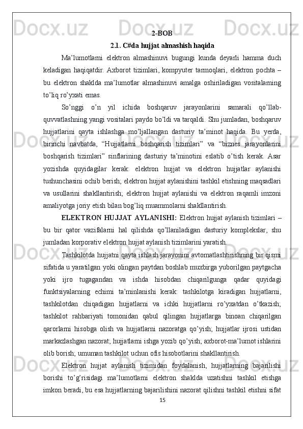 2-BOB
2.1.  C#da hujjat almashish haqida
Ma’lumotlarni   elektron   almashinuvi   bugungi   kunda   deyarli   hamma   duch
keladigan   haqiqatdir.   Axborot   tizimlari,   kompyuter   tarmoqlari,   elektron   pochta   –
bu   elektron   shaklda   ma’lumotlar   almashinuvi   amalga   oshiriladigan   vositalarning
to’liq ro’yxati emas. 
So’nggi   o’n   yil   ichida   boshqaruv   jarayonlarini   samarali   qo’llab-
quvvatlashning yangi vositalari paydo bo’ldi va tarqaldi. Shu jumladan, boshqaruv
hujjatlarini   qayta   ishlashga   mo’ljallangan   dasturiy   ta’minot   haqida.   Bu   yerda,
birinchi   navbatda,   “Hujjatlarni   boshqarish   tizimlari”   va   “biznes   jarayonlarini
boshqarish   tizimlari”   sinflarining   dasturiy   ta’minotini   eslatib   o’tish   kerak.   Asar
yozishda   quyidagilar   kerak:   elektron   hujjat   va   elektron   hujjatlar   aylanishi
tushunchasini ochib berish; elektron hujjat aylanishini tashkil etishning maqsadlari
va   usullarini   shakllantirish;   elektron   hujjat   aylanishi   va   elektron   raqamli   imzoni
amaliyotga joriy etish bilan bog’liq muammolarni shakllantirish. 
ELEKTRON HUJJAT AYLANISHI:   Elektron hujjat aylanish tizimlari –
bu   bir   qator   vazifalarni   hal   qilishda   qo’llaniladigan   dasturiy   komplekslar,   shu
jumladan korporativ elektron hujjat aylanish tizimlarini yaratish. 
Tashkilotda hujjatni qayta ishlash jarayonini avtomatlashtirishning bir qismi
sifatida u yaratilgan yoki olingan paytdan boshlab muxbirga yuborilgan paytgacha
yoki   ijro   tugagandan   va   ishda   hisobdan   chiqarilgunga   qadar   quyidagi
funktsiyalarning   echimi   ta’minlanishi   kerak:   tashkilotga   kiradigan   hujjatlarni,
tashkilotdan   chiqadigan   hujjatlarni   va   ichki   hujjatlarni   ro’yxatdan   o’tkazish;
tashkilot   rahbariyati   tomonidan   qabul   qilingan   hujjatlarga   binoan   chiqarilgan
qarorlarni   hisobga   olish   va   hujjatlarni   nazoratga   qo’yish;   hujjatlar   ijrosi   ustidan
markazlashgan nazorat; hujjatlarni ishga yozib qo’yish; axborot-ma’lumot ishlarini
olib borish; umuman tashkilot uchun ofis hisobotlarini shakllantirish. 
Elektron   hujjat   aylanish   tizimidan   foydalanish,   hujjatlarning   bajarilishi
borishi   to’g’risidagi   ma’lumotlarni   elektron   shaklda   uzatishni   tashkil   etishga
imkon beradi, bu esa hujjatlarning bajarilishini nazorat qilishni tashkil etishni sifat
15 