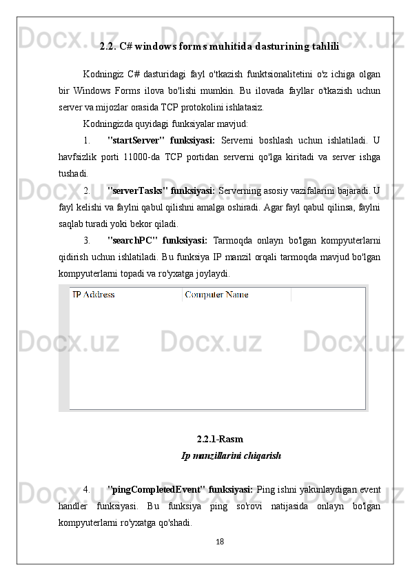 2.2. C# windows forms muhitida dasturining tahlili
Kodningiz   C#   dasturidagi   fayl   o'tkazish   funktsionalitetini   o'z   ichiga   olgan
bir   Windows   Forms   ilova   bo'lishi   mumkin.   Bu   ilovada   fayllar   o'tkazish   uchun
server va mijozlar orasida TCP protokolini ishlatasiz.
Kodningizda quyidagi funksiyalar mavjud:
1. "startServer"   funksiyasi:   Serverni   boshlash   uchun   ishlatiladi.   U
havfsizlik   porti   11000-da   TCP   portidan   serverni   qo'lga   kiritadi   va   server   ishga
tushadi.
2. "serverTasks" funksiyasi:  Serverning asosiy vazifalarini bajaradi. U
fayl kelishi va faylni qabul qilishni amalga oshiradi. Agar fayl qabul qilinsa, faylni
saqlab turadi yoki bekor qiladi.
3. "searchPC"   funksiyasi:   Tarmoqda   onlayn   bo'lgan   kompyuterlarni
qidirish uchun ishlatiladi. Bu funksiya IP manzil  orqali  tarmoqda mavjud bo'lgan
kompyuterlarni topadi va ro'yxatga joylaydi.
2.2.1-Rasm
Ip manzillarini chiqarish
4. "pingCompletedEvent" funksiyasi:   Ping ishni yakunlaydigan event
handler   funksiyasi.   Bu   funksiya   ping   so'rovi   natijasida   onlayn   bo'lgan
kompyuterlarni ro'yxatga qo'shadi.
18 