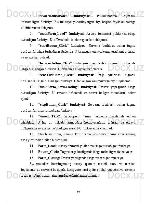 5. "showNotification"   funksiyasi:   Bildirishnoma   oynasini
ko'rsatadigan   funksiya.   Bu   funksiya   yuborilayotgan   fayl   haqida   foydalanuvchiga
bildirishnoma chiqaradi.
6. "mainForm_Load"   funksiyasi:   Asosiy   formasini   yuklarken   ishga
tushadigan funksiya. U offline holatda ekranga xabar chiqaradi.
7. "startButton_Click"   funksiyasi:   Serverni   boshlash   uchun   tugma
bosilganda ishga tushadigan funksiya. U tarmoqda onlayn kompyuterlarni qidiradi
va ro'yxatga joylaydi.
8. "browseButton_Click" funksiyasi:   Fayl tanlash tugmasi  bosilganda
ishga tushadigan funksiya. U fayl tanlash oynasini ochiradi.
9. "sendFileButton_Click"   funksiyasi:   Fayl   yuborish   tugmasi
bosilganda ishga tushadigan funksiya. U tanlangan kompyuterga faylni yuboradi.
10. "mainForm_FormClosing"   funksiyasi:   Dastur   yopilganda   ishga
tushadigan   funksiya.   U   serverni   to'xtatadi   va   server   bo'lgan   threadlarni   bekor
qiladi.
11. "stopButton_Click"   funksiyasi:   Serverni   to'xtatish   uchun   tugma
bosilganda ishga tushadigan funksiya.
12. "timer1_Tick"   funksiyasi:   Timer   tarmoqni   tekshirish   uchun
ishlatiladi.   U   har   bir   tick-da   tarmoqdagi   kompyuterlarni   qidiradi   va   onlayn
bo'lganlarni ro'yxatga qo'shadigan searchPC funksiyasini chaqiradi.
13. Shu   bilan   birga,   sizning   kod   odatda   Windows   Forms   ilovalarining
asosiy metodlari bilan biriktiriladi:
14. Form_Load:  Asosiy formani yuklarken ishga tushadigan funksiya.
15. Button_Click:  Tugmalarga bosilganda ishga tushadigan funksiyalar.
16. Form_Closing:  Dastur yopilganda ishga tushadigan funksiya.
Bu   metodlar   kodningizning   asosiy   qismini   tashkil   etadi   va   ulardan
foydalanib siz serverni boshlash, kompyuterlarni qidirish, fayl yuborish va serverni
to'xtatish funktsionalitetini amalga oshirishingiz mumkin.
19 