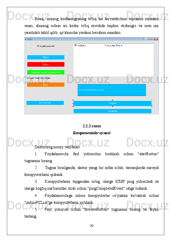 Biroq,   sizning   kodlaringizning   to'liq   bir   ko'rsatkichini   topishim   mumkin
emas,   shuning   uchun   siz   kodni   to'liq   ravishda   taqdim   etishingiz   va   men   uni
yaxshilab tahlil qilib, qo'shimcha yordam berishim mumkin.
2.2.2-rasm
Kompanentalar oynasi
Dasturning asosiy vazifalari:
1. Foydalanuvchi   fayl   yuborishni   boshlash   uchun   "startButton"
tugmasini bosing.
2. Tugma  bosilganda,  dastur  yangi  bir   nitka  ochib,  tarmoqlarda  mavjud
kompyuterlarni qidiradi.
3. Kompyuterlarni   topgandan   so'ng,   ularga   ICMP   ping   yuboriladi   va
ularga bog'liq ma'lumotlar olish uchun "pingCompletedEvent" ishga tushadi.
4. Foydalanuvchiga   online   kompyuterlar   ro'yxatini   ko'rsatish   uchun
"onlinePCList"ga kompyuterlarni qo'shadi.
5. Fayl   yuborish   uchun   "browseButton"   tugmasini   bosing   va   faylni
tanlang.
20 