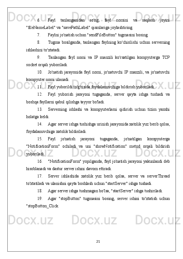 6. Fayl   tanlanganidan   so'ng,   fayl   nomini   va   saqlash   joyini
"fileNameLabel" va "savePathLabel" qismlariga joylashtiring.
7. Faylni jo'natish uchun "sendFileButton" tugmasini bosing.
8. Tugma   bosilganda,   tanlangan   faylning   ko'chirilishi   uchun   serverning
ishlashini to'xtatadi.
9. Tanlangan   fayl   nomi   va   IP   manzili   ko'rsatilgan   kompyuterga   TCP
socket orqali yuboriladi.
10. Jo'natish   jarayonida   fayl   nomi,   jo'natuvchi   IP   manzili,   va   jo'natuvchi
kompyuter nomi ulanadi.
11. Fayl yuborildi to'g'risida foydalanuvchiga bildirish yuboriladi.
12. Fayl   yuborish   jarayoni   tugaganda,   server   qayta   ishga   tushadi   va
boshqa fayllarni qabul qilishga tayyor bo'ladi.
13. Serverning   ishlashi   va   kompyuterlarni   qidirish   uchun   tizim   yaxshi
holatga keldi.
14. Agar server ishga tushishga urinish jarayonida xatolik yuz berib qolsa,
foydalanuvchiga xatolik bildiriladi.
15. Fayl   jo'natish   jarayoni   tugaganda,   jo'natilgan   kompyuterga
"NotificationForm"   ochiladi   va   uni   "showNotification"   metod   orqali   bildirish
yuboriladi.
16. "NotificationForm" yopilganda, fayl jo'natish jarayoni yakunlandi deb
hisoblanadi va dastur server ishini davom ettiradi.
17. Server   ishlashida   xatolik   yuz   berib   qolsa,   server   va   serverThread
to'xtatiladi va ulanishni qayta boshlash uchun "startServer" ishga tushadi.
18. Agar server ishga tushmagan bo'lsa, "startServer" ishga tushiriladi.
19. Agar   "stopButton"   tugmasini   bosing,   server   ishini   to'xtatish   uchun
"stopButton_Click.
21 