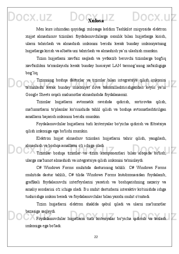 Xulosa
Men kurs ishimdan quyidagi xulosaga keldim Tashkilot miqyosida elektron
xujjat   almashinuv   tizimlari   foydalanuvchilarga   osonlik   bilan   hujjatlarga   kirish,
ularni   tahrirlash   va   almashish   imkonini   berishi   kerak   bunday   imkoniyatning
hujjatlarga kirish va albatta uni tahrirlash va almashish ya’ni ulashish mumkin.
Tizim   hujjatlarni   xavfsiz   saqlash   va   yetkazib   beruvchi   tizimlarga   bog'liq
xavfsizlikni   ta'minlayishi   kerak   bunday   husisiyat   LAN   tarmog’ining   xafsizligiga
bog’liq.
Tizimning   boshqa   dasturlar   va   tizimlar   bilan   integratsiya   qilish   imkonini
ta'minlashi   kerak   bunday   imkoniyat   ilova   takomillashtirishgandan   keyin   ya’ni
Google Sheets orqali malumotlar almashishda foydalanamiz.
Tizimlar   hujjatlarni   avtomatik   ravishda   qidirish,   sortirovka   qilish,
ma'lumotlarni   to'plamlar   ko'rinishida   tahlil   qilish   va   boshqa   avtomatlashtirilgan
amallarni bajarish imkonini berishi mumkin.
Foydalanuvchilar  hujjatlarni  turli   kriteriyalar  bo'yicha  qidirish  va filtratsiya
qilish imkoniga ega bo'lishi mumkin.
Elektron   hujjat   almashuv   tizimlari   hujjatlarni   tahrir   qilish,   yangilash,
almashish va boshqa amallarni o'z ichiga oladi.
Tizimlar   boshqa   tizimlar   va   tizim   komponentlari   bilan   aloqada   bo'lish,
ularga ma'lumot almashish va integratsiya qilish imkonini ta'minlaydi.
C#   Windows   Forms   muhitida   dasturining   tahlili:   C#   Windows   Forms
muhitida   dastur   tahlili,   C#   tilida   Windows   Forms   kutubxonasidan   foydalanib,
grafikali   foydalanuvchi   interfeyslarini   yaratish   va   boshqarishning   nazariy   va
amaliy asoslarini o'z ichiga oladi. Bu muhit dasturlarni interaktiv ko'rinishda ishga
tushirishga imkon beradi va foydalanuvchilar bilan yaxshi muhit o'rnitadi.
Tizim   hujjatlarni   elektron   shaklda   qabul   qiladi   va   ularni   ma'lumotlar
bazasiga saqlaydi.
Foydalanuvchilar   hujjatlarni   turli   kriteriyalar   bo'yicha   qidirish   va   tanlash
imkoniga ega bo'ladi.
22 