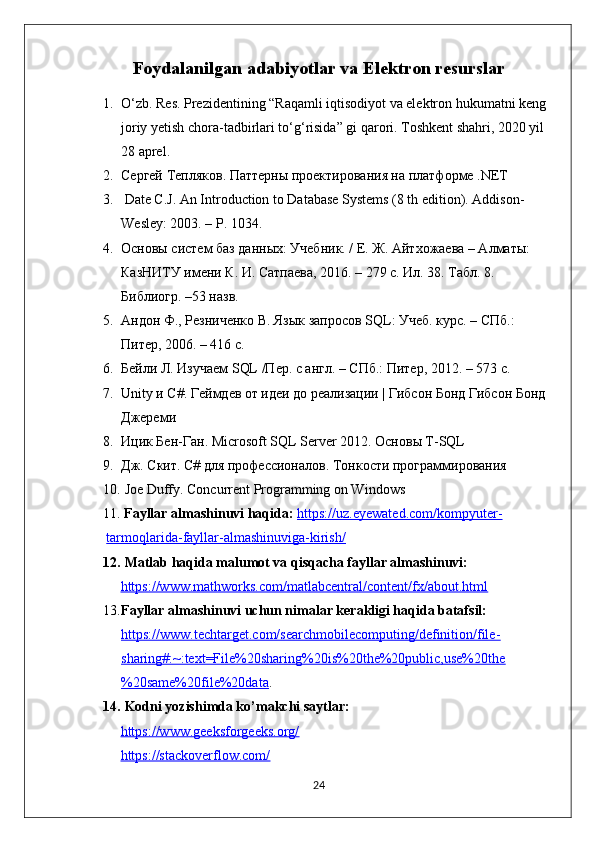 Foydalanilgan adabiyotlar va Elektron resurslar
1. O‘zb. Res. Prezidentining “Raqamli iqtisodiyot va elektron hukumatni keng 
joriy yetish chora-tadbirlari to‘g‘risida” gi qarori. Toshkent shahri, 2020 yil 
28 aprel.
2. Сергей Тепляков. Паттерны проектирования на платформе .NET
3.  Date C.J. An Introduction to Database Systems (8 th edition). Addison-
Wesley: 2003. – P. 1034.
4. Основы систем баз данных: Учебник. / Е. Ж. Айтхожаева – Алматы: 
КазНИТУ имени К. И. Сатпаева, 2016. – 279 с. Ил. 38. Табл. 8. 
Библиогр. –53 назв.
5. Андон Ф., Резниченко В. Язык запросов SQL: Учеб. курс. – СПб.: 
Питер, 2006. – 416 с.
6. Бейли Л. Изучаем SQL /Пер. с англ. – СПб.: Питер, 2012. – 573 с.
7. Unity и C#. Геймдев от идеи до реализации | Гибсон Бонд Гибсон Бонд 
Джереми
8. Ицик Бен-Ган. Microsoft SQL Server 2012. Основы T-SQL
9. Дж. Скит. C# для профессионалов. Тонкости программирования
10.  Joe Duffy. Concurrent Programming on Windows
11.  Fayllar almashinuvi haqida:   https://uz.eyewated.com/kompyuter-
tarmoqlarida-fayllar-almashinuviga-kirish/
12.  Matlab haqida malumot va qisqacha fayllar almashinuvi:
https://www.mathworks.com/matlabcentral/content/fx/about.html
13. Fayllar almashinuvi uchun nimalar kerakligi haqida batafsil: 
https://www.techtarget.com/searchmobilecomputing/definition/file-
sharing#:~:text=File%20sharing%20is%20the%20public,use%20the
%20same%20file%20data .
14.  Kodni yozishimda ko’makchi saytlar:
https://www.geeksforgeeks.org/
https://stackoverflow.com/
24 