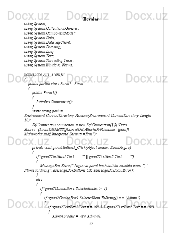 Ilovalar
using System;
using System.Collections.Generic;
using System.ComponentModel;
using System.Data;
using System.Data.SqlClient;
using System.Drawing;
using System.Linq;
using System.Text;
using System.Threading.Tasks;
using System.Windows.Forms;
namespace File_Transfer
{
    public partial class Form1 : Form
    {
        public Form1()
        {
            InitializeComponent();
        }
        static string path = 
Environment.CurrentDirectory.Remove(Environment.CurrentDirectory.Length - 
10);
        SqlConnection connection = new SqlConnection($@"Data 
Source=(LocalDB)\MSSQLLocalDB;AttachDbFilename={path}\
Malumotlar.mdf;Integrated Security=True");
       
        private void guna2Button1_Click(object sender, EventArgs e)
        {
            if (guna2TextBox1.Text == "" || guna2TextBox2.Text == "")
            {
                MessageBox.Show(" Login va parol bosh bolishi mumkin emas!", " 
Iltimis toldiring", MessageBoxButtons.OK, MessageBoxIcon.Error);
            }
            else
            {
                if (guna2ComboBox1.SelectedIndex > -1)
                {
                    if (guna2ComboBox1.SelectedItem.ToString() == "Admin")
                    {
                        if (guna2TextBox1.Text == "0" && guna2TextBox2.Text == "0")
                        {
                            Admin produc = new Admin();
27 