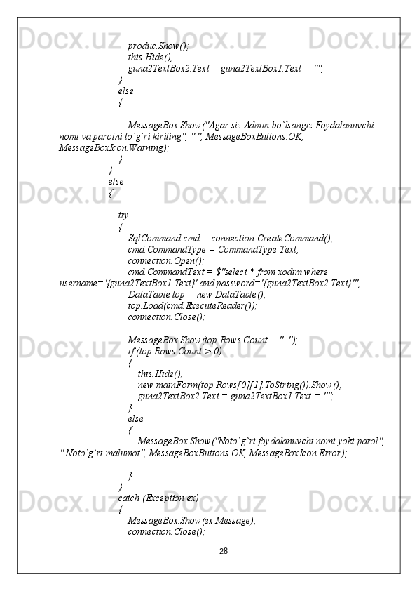                             produc.Show();
                            this.Hide();
                            guna2TextBox2.Text = guna2TextBox1.Text = "";
                        }
                        else
                        {
                            MessageBox.Show("Agar siz Admin bo`lsangiz Foydalanuvchi 
nomi va parolni to`g`ri kiriting", " ", MessageBoxButtons.OK, 
MessageBoxIcon.Warning);
                        }
                    }
                    else
                    {
                        try
                        {
                            SqlCommand cmd = connection.CreateCommand();
                            cmd.CommandType = CommandType.Text;
                            connection.Open();
                            cmd.CommandText = $"select * from xodim where 
username='{guna2TextBox1.Text}' and password='{guna2TextBox2.Text}'";
                            DataTable top = new DataTable();
                            top.Load(cmd.ExecuteReader());
                            connection.Close();
                            MessageBox.Show(top.Rows.Count + "..");
                            if (top.Rows.Count > 0)
                            {
                                this.Hide();
                                new mainForm(top.Rows[0][1].ToString()).Show();
                                guna2TextBox2.Text = guna2TextBox1.Text = "";
                            }
                            else
                            {
                                MessageBox.Show("Noto`g`ri foydalanuvchi nomi yoki parol",
" Noto`g`ri malumot", MessageBoxButtons.OK, MessageBoxIcon.Error);
                            }
                        }
                        catch (Exception ex)
                        {
                            MessageBox.Show(ex.Message);
                            connection.Close();
28 