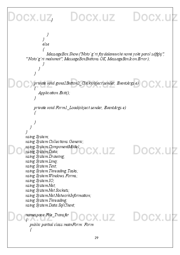                         }
                    }
                }
                else
                {
                    MessageBox.Show("Noto`g`ri foydalanuvchi nomi yoki parol sdfghj", 
" Noto`g`ri malumot", MessageBoxButtons.OK, MessageBoxIcon.Error);
                }
            }
        }
        private void guna2Button2_Click(object sender, EventArgs e)
        {
            Application.Exit();
        }
        private void Form1_Load(object sender, EventArgs e)
        {
        }
    }
}
using System;
using System.Collections.Generic;
using System.ComponentModel;
using System.Data;
using System.Drawing;
using System.Linq;
using System.Text;
using System.Threading.Tasks;
using System.Windows.Forms;
using System.IO;
using System.Net;
using System.Net.Sockets;
using System.Net.NetworkInformation;
using System.Threading;
using System.Data.SqlClient;
namespace File_Transfer
{
    public partial class mainForm: Form
    {
29 
