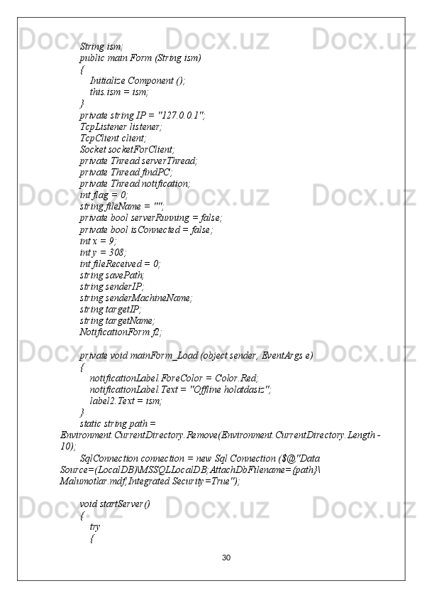         String ism;
        public main Form (String ism)
        {
            Initialize Component ();
            this.ism = ism;
        }
        private string IP = "127.0.0.1";
        TcpListener listener;
        TcpClient client;
        Socket socketForClient;
        private Thread serverThread;
        private Thread findPC;
        private Thread notification;
        int flag = 0;
        string fileName = "";
        private bool serverRunning = false;
        private bool isConnected = false;
        int x = 9;
        int y = 308;
        int fileReceived = 0;
        string savePath;
        string senderIP;
        string senderMachineName;
        string targetIP;
        string targetName;
        NotificationForm f2;
        private void mainForm_Load (object sender, EventArgs e)
        {
            notificationLabel.ForeColor = Color.Red;
            notificationLabel.Text = "Offline holatdasiz";
            label2.Text = ism;
        }
        static string path = 
Environment.CurrentDirectory.Remove(Environment.CurrentDirectory.Length - 
10);
        SqlConnection connection = new Sql Connection ($@"Data 
Source=(LocalDB)\MSSQLLocalDB;AttachDbFilename={path}\
Malumotlar.mdf;Integrated Security=True");
        void startServer()
        {
            try
            {
30 