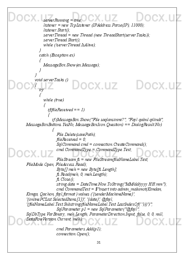                 serverRunning = true;
                listener = new TcpListener (IPAddress.Parse(IP), 11000);
                listener.Start();
                serverThread = new Thread (new ThreadStart(serverTasks));
                serverThread.Start();
                while (!serverThread.IsAlive);
            }
            catch (Exception ex)
            {
                MessageBox.Show(ex.Message);
            }
        }
        void serverTasks ()
        {
            try
            {
                while (true)
                {
                    if(fileReceived == 1)
                    {
                        if (MessageBox.Show("File saqlansinmi?", "Fayl qabul qilindi", 
MessageBoxButtons.YesNo, MessageBoxIcon.Question) == DialogResult.No)
                        {
                            File.Delete(savePath);
                            fileReceived = 0;
                            SqlCommand cmd = connection.CreateCommand();
                            cmd.CommandType = CommandType.Text;
                            FileStream fs = new FileStream(fileNameLabel.Text, 
FileMode.Open, FileAccess.Read);
                            Byte[] meh = new Byte[fs.Length];
                            fs.Read(meh, 0, meh.Length);
                            fs.Close();
                            string date = DateTime.Now.ToString("MM/dd/yyyy HH:mm");
                            cmd.CommandText = $"insert into admin_malumot(Kimdan, 
Kimga, Qachon, fayl,farmat ) values ('{senderMachineName}', 
'{onlinePCList.SelectedItems[1]}', '{date}', @fayl, 
'{fileNameLabel.Text.Substring(fileNameLabel.Text.LastIndexOf('.'))}')";
                            SqlParameter p1 = new SqlParameter("@fayl", 
SqlDbType.VarBinary, meh.Length, ParameterDirection.Input, false, 0, 0, null, 
DataRowVersion.Current, meh);
                            cmd.Parameters.Add(p1);
                            connection.Open();
31 