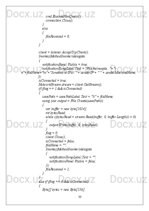                             cmd.ExecuteNonQuery();
                            connection.Close();
                        }
                        else
                        {
                            fileReceived = 0;
                        }
                    }
                   
                    client = listener.AcceptTcpClient();
                    Invoke((MethodInvoker)delegate
                    {
                        notificationPanel.Visible = true;
                        notificationTempLabel.Text = "File kelmoqda..."+"\
n"+fileName+"\n"+"Jonatuvchi IPsi: " + senderIP + " " + senderMachineName;
                   });
                    isConnected = true;
                    NetworkStream stream = client.GetStream();
                    if (flag == 1 && isConnected)
                    {
                        savePath = savePathLabel.Text + "\\" + fileName;
                        using (var output = File.Create(savePath))
                        {
                            var buffer = new byte[1024];
                            int bytesRead;
                            while ((bytesRead = stream.Read(buffer, 0, buffer.Length)) > 0)
                            {
                                output.Write(buffer, 0, bytesRead);
                            }
                            flag = 0;
                            client.Close();
                            isConnected = false;
                            fileName = "";
                            Invoke((MethodInvoker)delegate
                            {
                                notificationTempLabel.Text = "";
                                notificationPanel.Visible = false;
                            });
                            fileReceived = 1;
                        }
                    }
                    else if (flag == 0 && isConnected)
                    {
                        Byte[] bytes = new Byte[256];
32 