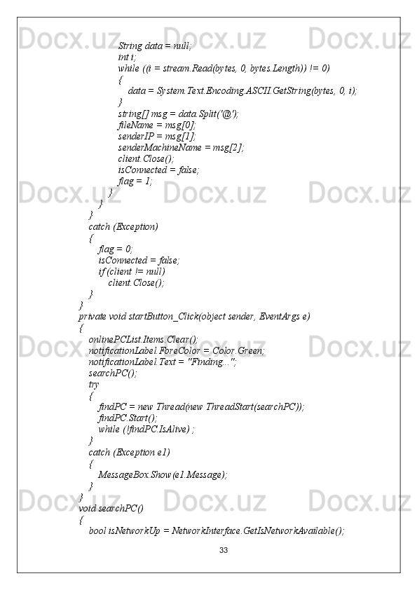                         String data = null;
                        int i;
                        while ((i = stream.Read(bytes, 0, bytes.Length)) != 0)
                        {
                            data = System.Text.Encoding.ASCII.GetString(bytes, 0, i);
                        }
                        string[] msg = data.Split('@');
                        fileName = msg[0];
                        senderIP = msg[1];
                        senderMachineName = msg[2];
                        client.Close();
                        isConnected = false;
                        flag = 1;
                    }
                }
            }
            catch (Exception)
            {
                flag = 0;
                isConnected = false;
                if (client != null)
                    client.Close();
            }
        }
        private void startButton_Click(object sender, EventArgs e)
        {
            onlinePCList.Items.Clear();
            notificationLabel.ForeColor = Color.Green;
            notificationLabel.Text = "Finding...";
            searchPC();
            try
            {
                findPC = new Thread(new ThreadStart(searchPC));
                findPC.Start();
                while (!findPC.IsAlive) ;
            }
            catch (Exception e1)
            {
                MessageBox.Show(e1.Message);
            }
        }
        void searchPC()
        {
            bool isNetworkUp = NetworkInterface.GetIsNetworkAvailable();
33 