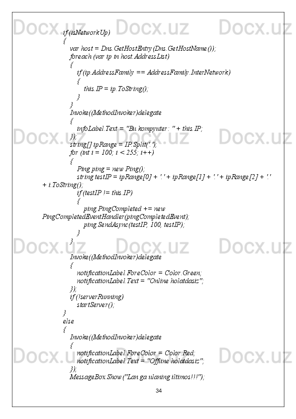             if (isNetworkUp)
            {
                var host = Dns.GetHostEntry(Dns.GetHostName());
                foreach (var ip in host.AddressList)
                {
                    if (ip.AddressFamily == AddressFamily.InterNetwork)
                    {
                        this.IP = ip.ToString(); 
                    }
                }
                Invoke((MethodInvoker)delegate
                {
                    infoLabel.Text = "Bu kompyuter: " + this.IP;
                });
                string[] ipRange = IP.Split('.');
                for (int i = 100; i < 255; i++)
                {
                    Ping ping = new Ping();
                    string testIP = ipRange[0] + '.' + ipRange[1] + '.' + ipRange[2] + '.' 
+ i.ToString();
                    if (testIP != this.IP)
                    {
                        ping.PingCompleted += new 
PingCompletedEventHandler(pingCompletedEvent);
                        ping.SendAsync(testIP, 100, testIP);
                    }
                }
                Invoke((MethodInvoker)delegate
                {
                    notificationLabel.ForeColor = Color.Green;
                    notificationLabel.Text = "Online holatdasiz";
                });
                if (!serverRunning)
                    startServer();
            }
            else
            {
                Invoke((MethodInvoker)delegate
                {
                    notificationLabel.ForeColor = Color.Red;
                    notificationLabel.Text = "Offline holatdasiz";
                });
                MessageBox.Show("Lan ga ulaning iltimos!!!");
34 