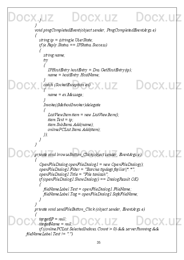             }
        }
        void pingCompletedEvent(object sender, PingCompletedEventArgs e)
        {
            string ip = (string)e.UserState;
            if (e.Reply.Status == IPStatus.Success)
            {
                string name;
                try
                {
                    IPHostEntry hostEntry = Dns.GetHostEntry(ip);
                    name = hostEntry.HostName;
                }
                catch (SocketException ex)
                {
                    name = ex.Message;
                }
                Invoke((MethodInvoker)delegate
                {
                    ListViewItem item = new ListViewItem();
                    item.Text = ip;
                    item.SubItems.Add(name);
                    onlinePCList.Items.Add(item);
                });
            }
        }
        private void browseButton_Click(object sender, EventArgs e)
        {
            OpenFileDialog openFileDialog1 = new OpenFileDialog();
            openFileDialog1.Filter = "Barcha tipdagi fayllar|*.*";
            openFileDialog1.Title = "File tanlash";
            if (openFileDialog1.ShowDialog() == DialogResult.OK)
            {
                fileNameLabel.Text = openFileDialog1.FileName;
                fileNameLabel.Tag = openFileDialog1.SafeFileName; 
            }
        }
        private void sendFileButton_Click (object sender, EventArgs e)
        {
            targetIP = null;
            targetName = null;
            if ((onlinePCList.SelectedIndices.Count > 0) && serverRunning && 
fileNameLabel.Text != ".")
35 