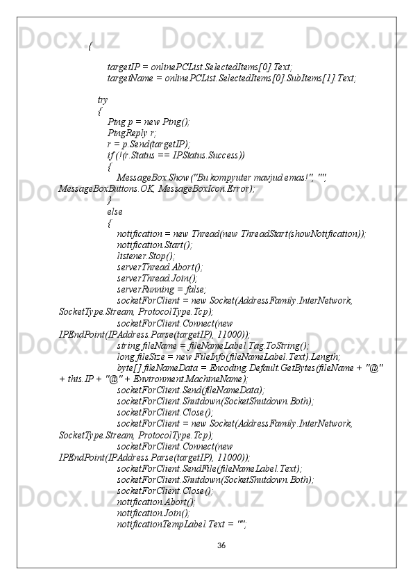             {
                
                    targetIP = onlinePCList.SelectedItems[0].Text;
                    targetName = onlinePCList.SelectedItems[0].SubItems[1].Text;
                
                try
                {
                    Ping p = new Ping();
                    PingReply r;
                    r = p.Send(targetIP);
                    if (!(r.Status == IPStatus.Success))
                    {
                        MessageBox.Show("Bu kompyuter mavjud emas!", "", 
MessageBoxButtons.OK, MessageBoxIcon.Error);
                    }
                    else
                    {
                        notification = new Thread(new ThreadStart(showNotification));
                        notification.Start();
                        listener.Stop();
                        serverThread.Abort();
                        serverThread.Join();
                        serverRunning = false;
                        socketForClient = new Socket(AddressFamily.InterNetwork, 
SocketType.Stream, ProtocolType.Tcp);
                        socketForClient.Connect(new 
IPEndPoint(IPAddress.Parse(targetIP), 11000));
                        string fileName = fileNameLabel.Tag.ToString();
                        long fileSize = new FileInfo(fileNameLabel.Text).Length;
                        byte[] fileNameData = Encoding.Default.GetBytes(fileName + "@"
+ this.IP + "@" + Environment.MachineName);
                        socketForClient.Send(fileNameData);
                        socketForClient.Shutdown(SocketShutdown.Both);
                        socketForClient.Close();
                        socketForClient = new Socket(AddressFamily.InterNetwork, 
SocketType.Stream, ProtocolType.Tcp);
                        socketForClient.Connect(new 
IPEndPoint(IPAddress.Parse(targetIP), 11000));
                        socketForClient.SendFile(fileNameLabel.Text);
                        socketForClient.Shutdown(SocketShutdown.Both);
                        socketForClient.Close();
                        notification.Abort();
                        notification.Join();
                        notificationTempLabel.Text = "";
36 