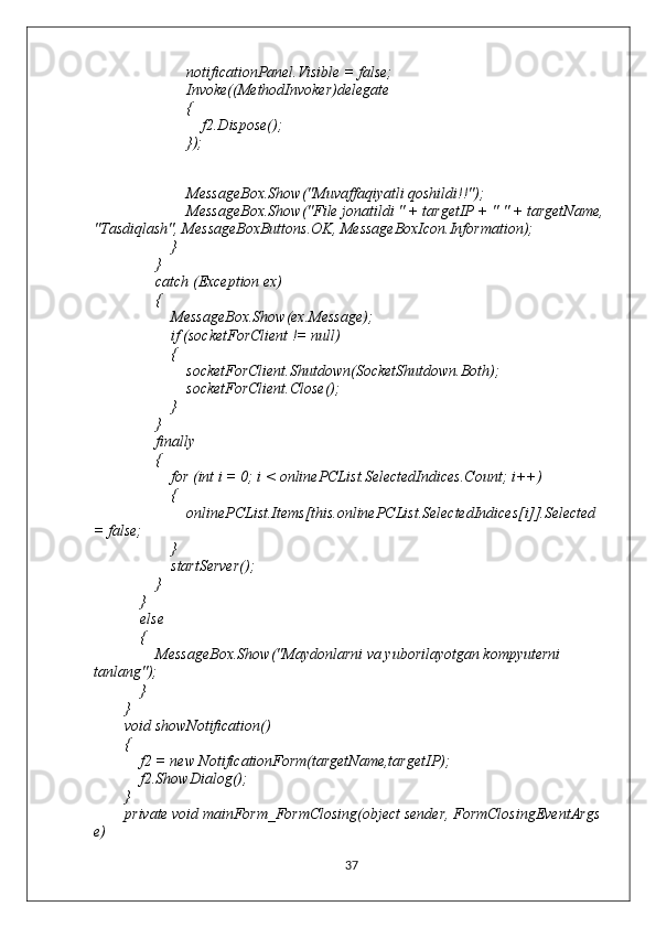                         notificationPanel.Visible = false;
                        Invoke((MethodInvoker)delegate
                        {
                            f2.Dispose();
                        });
                       
                      
                        MessageBox.Show("Muvaffaqiyatli qoshildi!!");
                        MessageBox.Show("File jonatildi " + targetIP + " " + targetName, 
"Tasdiqlash", MessageBoxButtons.OK, MessageBoxIcon.Information);
                    }
                }
                catch (Exception ex)
                {
                    MessageBox.Show(ex.Message);
                    if (socketForClient != null)
                    {
                        socketForClient.Shutdown(SocketShutdown.Both);
                        socketForClient.Close();
                    }
                }
                finally
                {
                    for (int i = 0; i < onlinePCList.SelectedIndices.Count; i++)
                    {
                        onlinePCList.Items[this.onlinePCList.SelectedIndices[i]].Selected 
= false;
                    }
                    startServer();
                }
            }
            else
            {
                MessageBox.Show("Maydonlarni va yuborilayotgan kompyuterni 
tanlang");
            }
        }
        void showNotification()
        {
            f2 = new NotificationForm(targetName,targetIP);
            f2.ShowDialog();
        }
        private void mainForm_FormClosing(object sender, FormClosingEventArgs 
e)
37 