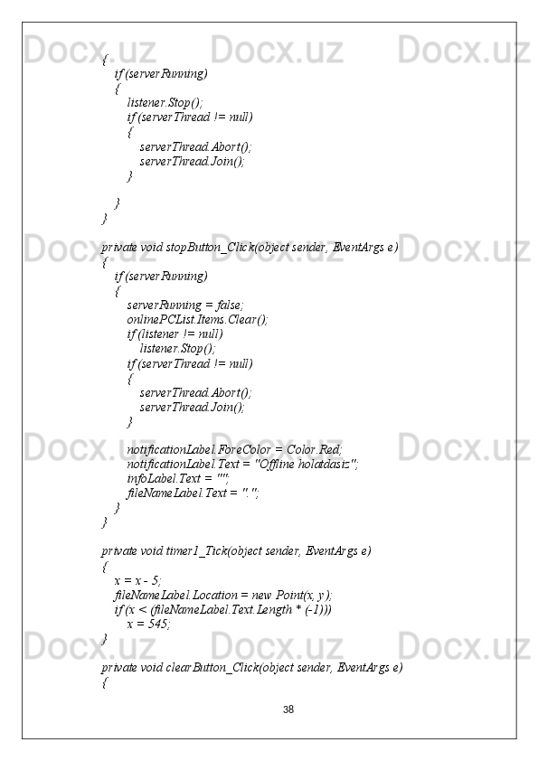 {
            if (serverRunning)
            {
                listener.Stop();
                if (serverThread != null)
                {
                    serverThread.Abort();
                    serverThread.Join();
                }
                
            }
        }
        private void stopButton_Click(object sender, EventArgs e)
        {
            if (serverRunning)
            {
                serverRunning = false;
                onlinePCList.Items.Clear();
                if (listener != null)
                    listener.Stop();
                if (serverThread != null)
                {
                    serverThread.Abort();
                    serverThread.Join();
                }
                
                notificationLabel.ForeColor = Color.Red;
                notificationLabel.Text = "Offline holatdasiz";
                infoLabel.Text = "";
                fileNameLabel.Text = ".";
            }
        }
        private void timer1_Tick(object sender, EventArgs e)
        {
            x = x - 5;
            fileNameLabel.Location = new Point(x, y);
            if (x < (fileNameLabel.Text.Length * (-1)))
                x = 545;
        }
        private void clearButton_Click(object sender, EventArgs e)
        {
38