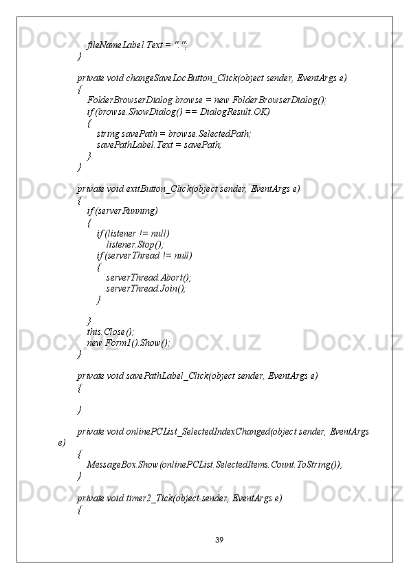             fileNameLabel.Text = ".";
        }
        private void changeSaveLocButton_Click(object sender, EventArgs e)
        {
            FolderBrowserDialog browse = new FolderBrowserDialog();
            if (browse.ShowDialog() == DialogResult.OK)
            {
                string savePath = browse.SelectedPath;
                savePathLabel.Text = savePath;
            }
        }
        private void exitButton_Click(object sender, EventArgs e)
        {
            if (serverRunning)
            {
                if (listener != null)
                    listener.Stop();
                if (serverThread != null)
                {
                    serverThread.Abort();
                    serverThread.Join();
                }
               
            }
            this.Close();
            new Form1().Show();
        }
        private void savePathLabel_Click(object sender, EventArgs e)
        {
        }
        private void onlinePCList_SelectedIndexChanged(object sender, EventArgs 
e)
        {
            MessageBox.Show(onlinePCList.SelectedItems.Count.ToString());
        }
        private void timer2_Tick(object sender, EventArgs e)
        {
39 