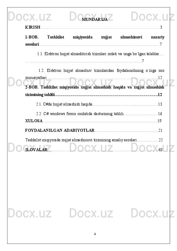 MUNDARIJA
KIRISH ….......……………………………..……...……..…………..…………...3
1-BOB.   Tashkilot   miqiyosida   xujjat   almashinuvi   nazariy
asoslari ....................................................................................................................7
 1.1. Elektron hujjat almashtirish tizimlari xolati va unga bo`lgan talablar.....
…............................................................................................................7
  1.2.   Elektron   hujjat   almashuv   tizimlaridan   foydalanishning   o`ziga   xos
xususiyatlari ....................................…………………………..…....……….…...12
2-BOB.   Tashkilot   miqiyosida   xujjat   almashish   haqida   va   xujjat   almashish
tizimining tahlili...................................................................................................12
2.1. C#da hujjat almashish haqida...............................................................13
2.2. C#  windows  forms  muhitida  dasturining tahlili.................................16
XULOSA ..............................................................................................................19
FOYDALANILGAN ADABIYOTLAR .............................................................21
Tashkilot miqiyosida xujjat almashinuvi  tizimining amaliy asoslari.....................22
ILOVALAR .................……….….………........……….................………..........40 
 
4 