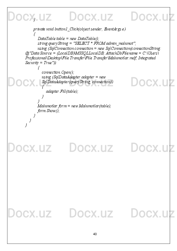         }
        private void button1_Click(object sender, EventArgs e)
        {
            DataTable table = new DataTable();
            string queryString = "SELECT * FROM admin_malumot";
            using (SqlConnection connection = new SqlConnection(connectionString: 
@"Data Source = (LocalDB)\MSSQLLocalDB; AttachDbFilename = C:\Users\
Professional\Desktop\File Transfer\File Transfer\Malumotlar.mdf; Integrated 
Security = True"))
            {
                connection.Open();
                using (SqlDataAdapter adapter = new
                SqlDataAdapter(queryString, connection))
                {
                    adapter.Fill(table);
                }
            }
            Malumotlar form = new Malumotlar(table);
            form.Show();
        }
    }
}
40 