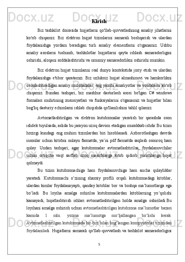 Kirish
Biz   tashkilot   doirasida   hujjatlarni   qo'llab-quvvatlashning   amaliy   jihatlarini
ko'rib   chiqamiz.   Biz   elektron   hujjat   tizimlarini   samarali   boshqarish   va   ulardan
foydalanishga   yordam   beradigan   turli   amaliy   elementlarni   o'rganamiz.   Ushbu
amaliy   asoslarni   tushunib,   tashkilotlar   hujjatlarni   qayta   ishlash   samaradorligini
oshirishi, aloqani soddalashtirishi va umumiy samaradorlikni oshirishi mumkin.
Biz elektron hujjat tizimlarini  real  dunyo kontekstida joriy etish va ulardan
foydalanishga   e'tibor   qaratamiz.   Biz   uzluksiz   hujjat   almashinuvi   va   hamkorlikni
osonlashtiradigan amaliy mulohazalar, eng yaxshi amaliyotlar va vositalarni ko'rib
chiqamiz.   Bundan   tashqari,   biz   mashhur   dasturlash   asosi   bo'lgan   C#   windows
formalari   muhitining   xususiyatlari   va   funksiyalarini   o'rganamiz   va   hujjatlar   bilan
bog'liq dasturiy echimlarni ishlab chiqishda qo'llanilishini tahlil qilamiz.
Avtomatlashtirilgan   va   elеktron   kutubxonalar   yaratish   bir   qarashda   oson
ishdеk tuyulsada, aslida bu jarayon uzoq davom etadigan murakkab ishdir.Bu tizim
hozirgi   kundagi   eng   muhim   tizimlardan   biri   hisoblanadi.   Axborotlashgan   davrda
insonlar  uchun  kitobni  onlayn  farmatda,  ya’ni  pdf  farmatda  saqlash   osonroq ham
qulay.   Undan   tashqari,   agar   kutubxonalar   avtomatlashtirilsa,   foydalanuvchilar
uchun   ortiqcha   vaqt   sarflab   uzoq   masofalarga   kitob   qidirib   yurishlariga   hojat
qolmaydi.
Bu   tizim   kutubxonachiga   ham   foydalanuvchiga   ham   ancha   qulayliklar
yaratadi.   Kutubxonachi   o‘zining   shaxsiy   profili   orqali   kutubxonadagi   kitoblar,
ulardan   kimlar  foydalanayapti,  qanday  kitoblar   bor   va  boshqa  ma’lumotlarga   ega
bo‘ladi.   Bu   loyiha   amalga   oshirilsa   kutubxonalardan   kitoblarning   yo qolishiʻ
kamayadi,   hujatlashtirish   ishlari   avtomatlashtirilgan   holda   amalga   oshiriladi.Bu
loyihani amalga oshirish uchun   avtomatlashtirilgan kutubxona ma’lumotlar bazasi
kamida   1   mln.   yozma   ma’lumotga   mo ljallangan   bo lishi   kerak.	
ʻ ʻ
Avtomatlashtirilgan kutubxonada bir-biri bilan bog langan kompyuterlar tizimidan
ʻ
foydalaniladi.   Hujjatlarni  samarali   qo'llab-quvvatlash  va  tashkilot   samaradorligini
5 