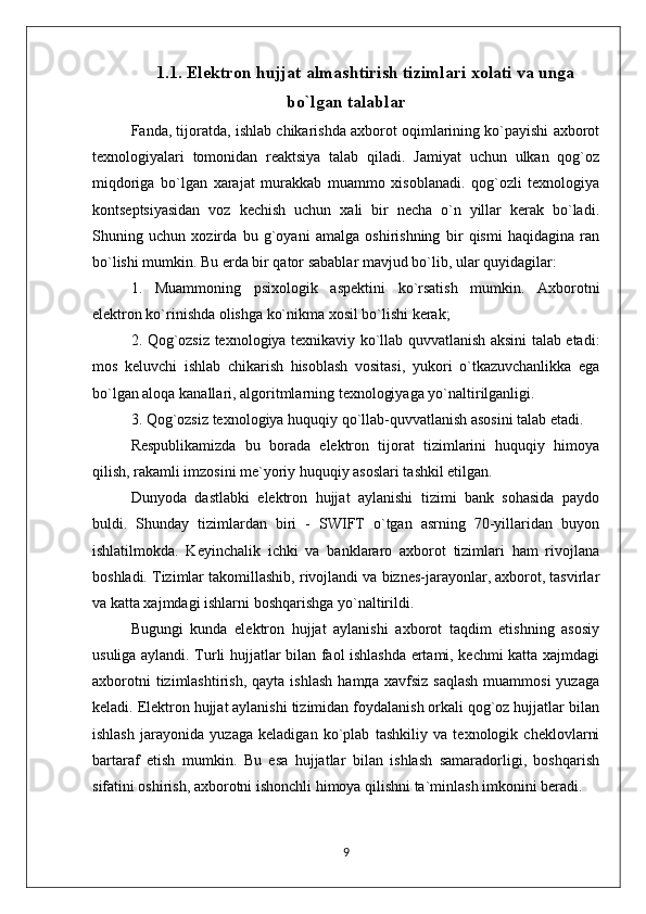 1.1. Elektron hujjat almashtirish tizimlari xolati va unga
bo`lgan talablar
Fanda, tijoratda, ishlab chikarishda axborot oqimlarining ko`payishi axborot
texnologiyalari   tomonidan   reaktsiya   talab   qiladi.   Jamiyat   uchun   ulkan   qog`oz
miqdoriga   bo`lgan   xarajat   murakkab   muammo   xisoblanadi.   qog`ozli   texnologiya
kontseptsiyasidan   voz   kechish   uchun   xali   bir   necha   o`n   yillar   kerak   bo`ladi.
Shuning   uchun   xozirda   bu   g`oyani   amalga   oshirishning   bir   qismi   haqidagina   ran
bo`lishi mumkin. Bu erda bir qator sabablar mavjud bo`lib, ular quyidagilar:
1.   Muammoning   psixologik   aspektini   ko`rsatish   mumkin.   Axborotni
elektron ko`rinishda olishga ko`nikma xosil bo`lishi kerak;
2. Qog`ozsiz texnologiya texnikaviy ko`llab quvvatlanish aksini talab etadi:
mos   keluvchi   ishlab   chikarish   hisoblash   vositasi,   yukori   o`tkazuvchanlikka   ega
bo`lgan aloqa kanallari, algoritmlarning texnologiyaga yo`naltirilganligi.
3. Qog`ozsiz texnologiya huquqiy qo`llab-quvvatlanish asosini talab etadi.
Respublikamizda   bu   borada   elektron   tijorat   tizimlarini   huquqiy   himoya
qilish, rakamli imzosini me`yoriy huquqiy asoslari tashkil etilgan.
Dunyoda   dastlabki   elektron   hujjat   aylanishi   tizimi   bank   sohasida   paydo
buldi.   Shunday   tizimlardan   biri   -   SWIFT   o`tgan   asrning   70-yillaridan   buyon
ishlatilmokda.   Keyinchalik   ichki   va   banklararo   axborot   tizimlari   ham   rivojlana
boshladi. Tizimlar takomillashib, rivojlandi va biznes-jarayonlar, axborot, tasvirlar
va katta xajmdagi ishlarni boshqarishga yo`naltirildi.
Bugungi   kunda   elektron   hujjat   aylanishi   axborot   taqdim   etishning   asosiy
usuliga aylandi. Turli hujjatlar bilan faol ishlashda ertami, kechmi katta xajmdagi
axborotni  tizimlashtirish,   qayta  ishlash   hamда  xavfsiz   saqlash   muammosi  yuzaga
keladi. Elektron hujjat aylanishi tizimidan foydalanish orkali qog`oz hujjatlar bilan
ishlash   jarayonida   yuzaga   keladigan   ko`plab   tashkiliy   va   texnologik   cheklovlarni
bartaraf   etish   mumkin.   Bu   esa   hujjatlar   bilan   ishlash   samaradorligi,   boshqarish
sifatini oshirish, axborotni ishonchli himoya qilishni ta`minlash imkonini beradi.
9 