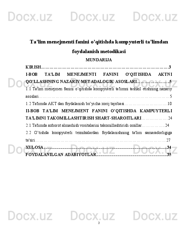 Ta’lim menejmenti fanini o’qitishda kompyuterli ta’limdan
foydalanish metodikasi
MUNDARIJA
KIRISH……………………………………………………………………………….3
I-BOB   TA'LIM   MENEJMENTI   FANINI   O’QITISHDA   AKTNI
QO’LLASHNING NAZARIY METADALOGIK ASOSLARI…….……………..5
1.1 Ta'lim  menejmen fanini  o’qitishda kompyuterli ta'limni tashkil  etishning nazariy
asoslari…………………………………………………………………………………5
1.2 Ta'limda AKT dan foydalanish bo’yicha xorij tajribasi………………………….10
II-BOB   TA'LIM   MENEJMENT   FANINI   O’QITISHDA   KAMPUYTERLI
TA'LIMNI TAKOMILLASHTIRISH SHART-SHAROITLARI ……………….24
2.1 Ta'limda axborot almashish vositalarini takomillashtirish omillar……………..24
2.2   O’tishda   kompyuterli   texnikalardan   foydalanishning   ta'lim   samaradorligiga
ta'siri…………………………………………………………………………………27
XULOSA ............................................................................................................ .........34
FOYDALANILGAN ADABIYOTLAR ............................................................ .......35
2 