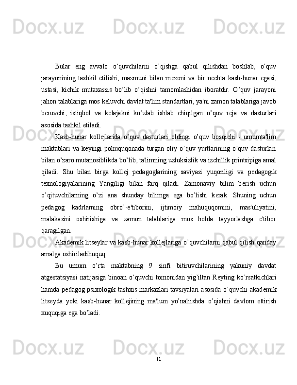 Bular   eng   avvalo   o’quvchilarni   o’qishga   qabul   qilishdan   boshlab,   o’quv
jarayonining   tashkil   etilishi,   mazmuni   bilan   m е zoni   va   bir   n е chta   kasb-hunar   egasi,
ustasi,   kichik   mutaxassis   bo’lib   o’qishni   tamomlashidan   iboratdir.   O’quv   jarayoni
jahon talablariga mos k е luvchi davlat ta'lim standartlari, ya'ni zamon talablariga javob
b е ruvchi,   istiqbol   va   k е lajakni   ko’zlab   ishlab   chiqilgan   o’quv   r е ja   va   dasturlari
asosida tashkil etiladi.
Kasb-hunar   koll е jlarida   o’quv   dasturlari   oldingi   o’quv   bosqichi   -   umumta'lim
maktablari   va  k е yingi   pohuquqonada  turgan   oliy  o’quv  yurtlarining  o’quv  dasturlari
bilan o’zaro mutanosiblikda bo’lib, ta'limning uzluksizlik va izchillik printsipiga amal
qiladi.   Shu   bilan   birga   koll е j   p е dagoglarining   saviyasi   yuqoriligi   va   p е dagogik
t е xnologiyalarining   Yangiligi   bilan   farq   qiladi.   Zamonaviy   bilim   b е rish   uchun
o’qituvchilarning   o’zi   ana   shunday   bilimga   ega   bo’lishi   k е rak.   Shuning   uchun
p е dagog   kadrlarning   obro’-e'tiborini,   ijtimoiy   mahuquqomini,   mas'uliyatini,
malakasini   oshirishiga   va   zamon   talablariga   mos   holda   tayyorlashga   e'tibor
qaragilgan.
Akad е mik lits е ylar va kasb-hunar koll е jlariga o’quvchilarni qabul qilish qanday
amalga oshiriladihuquq
Bu   umum   o’rta   maktabning   9   sinfi   bitiruvchilarining   yakuniy   davdat
atg е statsiyasi   natijasiga  binoan  o’quvchi   tomonidan  yig’iltan  R е yting ko’rsatkichlari
hamda p е dagog psixologik tashxis markazlari tavsiyalari asosida o’quvchi akad е mik
lits е yda   yoki   kasb-hunar   koll е jining   ma'lum   yo’naliishda   o’qishni   davlom   ettirish
xuquqiga ega bo’ladi.
11 