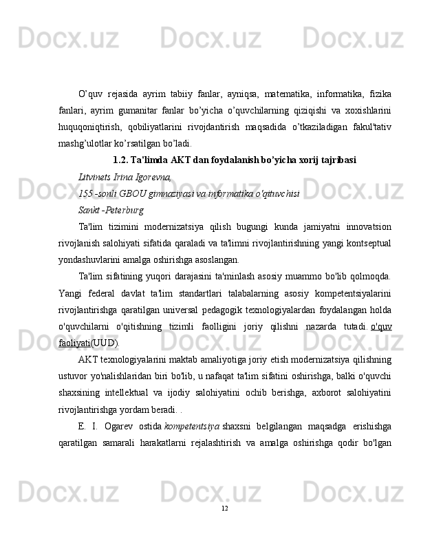 O’quv   r е jasida   ayrim   tabiiy   fanlar,   ayniqsa,   mat е matika,   informatika,   fizika
fanlari,   ayrim   gumanitar   fanlar   bo’yicha   o’quvchilarning   qiziqishi   va   xoxishlarini
huquqoniqtirish,   qobiliyatlarini   rivojdantirish   maqsadida   o’tkaziladigan   fakul'tativ
mashg’ulotlar ko’rsatilgan bo’ladi.
1.2. Ta'limda AKT dan foydalanish bo’yicha xorij tajribasi
Litvinets Irina Igorevna,
155 -sonli GBOU gimnaziyasi va informatika o'qituvchisi
Sankt -Peterburg
Ta'lim   tizimini   modernizatsiya   qilish   bugungi   kunda   jamiyatni   innovatsion
rivojlanish salohiyati sifatida qaraladi va ta'limni rivojlantirishning yangi kontseptual
yondashuvlarini amalga oshirishga asoslangan.
Ta'lim   sifatining  yuqori   darajasini   ta'minlash   asosiy   muammo  bo'lib   qolmoqda.
Yangi   federal   davlat   ta'lim   standartlari   talabalarning   asosiy   kompetentsiyalarini
rivojlantirishga   qaratilgan   universal   pedagogik   texnologiyalardan   foydalangan   holda
o'quvchilarni   o'qitishning   tizimli   faolligini   joriy   qilishni   nazarda   tutadi.   o'quv
faoliyati (UUD).
AKT texnologiyalarini maktab amaliyotiga joriy etish modernizatsiya qilishning
ustuvor yo'nalishlaridan biri bo'lib, u nafaqat ta'lim sifatini oshirishga, balki o'quvchi
shaxsining   intellektual   va   ijodiy   salohiyatini   ochib   berishga,   axborot   salohiyatini
rivojlantirishga yordam beradi. .
E.   I.   Ogarev   ostida   kompetentsiya   shaxsni   belgilangan   maqsadga   erishishga
qaratilgan   samarali   harakatlarni   rejalashtirish   va   amalga   oshirishga   qodir   bo'lgan
12 