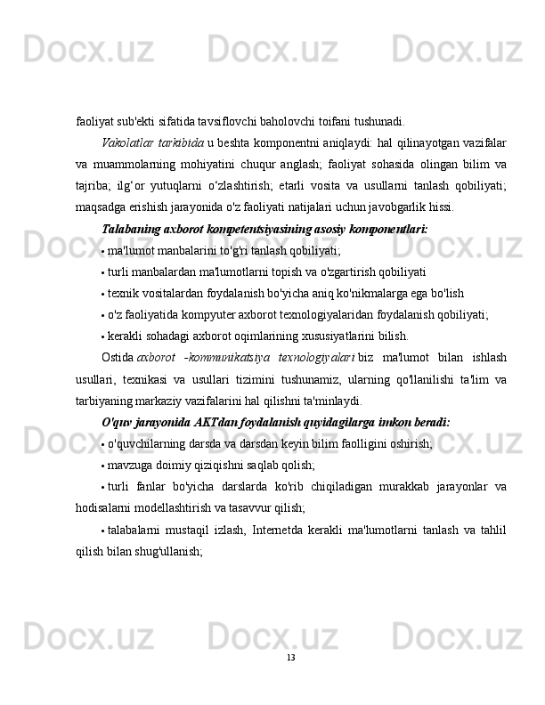faoliyat sub'ekti sifatida tavsiflovchi baholovchi toifani tushunadi.
Vakolatlar tarkibida   u beshta komponentni aniqlaydi: hal qilinayotgan vazifalar
va   muammolarning   mohiyatini   chuqur   anglash;   faoliyat   sohasida   olingan   bilim   va
tajriba;   ilg‘or   yutuqlarni   o‘zlashtirish;   etarli   vosita   va   usullarni   tanlash   qobiliyati;
maqsadga erishish jarayonida o'z faoliyati natijalari uchun javobgarlik hissi.
Talabaning axborot kompetentsiyasining asosiy komponentlari:
 ma'lumot manbalarini to'g'ri tanlash qobiliyati;
 turli manbalardan ma'lumotlarni topish va o'zgartirish qobiliyati
 texnik vositalardan foydalanish bo'yicha aniq ko'nikmalarga ega bo'lish
 o'z faoliyatida kompyuter axborot texnologiyalaridan foydalanish qobiliyati;
 kerakli sohadagi axborot oqimlarining xususiyatlarini bilish.
Ostida   axborot   -kommunikatsiya   texnologiyalari   biz   ma'lumot   bilan   ishlash
usullari,   texnikasi   va   usullari   tizimini   tushunamiz,   ularning   qo'llanilishi   ta'lim   va
tarbiyaning markaziy vazifalarini hal qilishni ta'minlaydi.
O'quv jarayonida AKTdan foydalanish quyidagilarga imkon beradi:
 o'quvchilarning darsda va darsdan keyin bilim faolligini oshirish;
 mavzuga doimiy qiziqishni saqlab qolish;
 turli   fanlar   bo'yicha   darslarda   ko'rib   chiqiladigan   murakkab   jarayonlar   va
hodisalarni modellashtirish va tasavvur qilish;
 talabalarni   mustaqil   izlash,   Internetda   kerakli   ma'lumotlarni   tanlash   va   tahlil
qilish bilan shug'ullanish;
13 