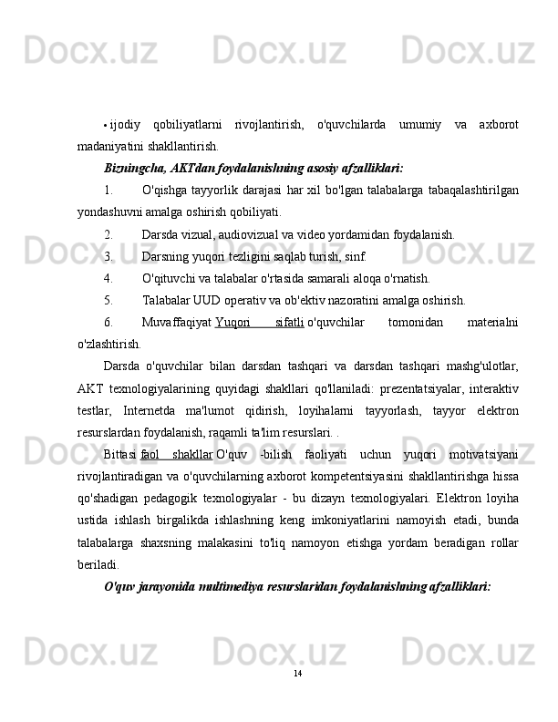  ijodiy   qobiliyatlarni   rivojlantirish,   o'quvchilarda   umumiy   va   axborot
madaniyatini shakllantirish.
Bizningcha, AKTdan foydalanishning asosiy afzalliklari:
1. O'qishga   tayyorlik   darajasi   har   xil   bo'lgan   talabalarga   tabaqalashtirilgan
yondashuvni amalga oshirish qobiliyati.
2. Darsda vizual, audiovizual va video yordamidan foydalanish.
3. Darsning yuqori tezligini saqlab turish, sinf.
4. O'qituvchi va talabalar o'rtasida samarali aloqa o'rnatish.
5. Talabalar UUD operativ va ob'ektiv nazoratini amalga oshirish.
6. Muvaffaqiyat   Yuqori   sifatli   o'quvchilar   tomonidan   materialni
o'zlashtirish.
Darsda   o'quvchilar   bilan   darsdan   tashqari   va   darsdan   tashqari   mashg'ulotlar,
AKT   texnologiyalarining   quyidagi   shakllari   qo'llaniladi:   prezentatsiyalar,   interaktiv
testlar,   Internetda   ma'lumot   qidirish,   loyihalarni   tayyorlash,   tayyor   elektron
resurslardan foydalanish, raqamli ta'lim resurslari. .
Bittasi   faol   shakllar   O'quv   -bilish   faoliyati   uchun   yuqori   motivatsiyani
rivojlantiradigan va o'quvchilarning axborot  kompetentsiyasini  shakllantirishga hissa
qo'shadigan   pedagogik   texnologiyalar   -   bu   dizayn   texnologiyalari.   Elektron   loyiha
ustida   ishlash   birgalikda   ishlashning   keng   imkoniyatlarini   namoyish   etadi,   bunda
talabalarga   shaxsning   malakasini   to'liq   namoyon   etishga   yordam   beradigan   rollar
beriladi.
O'quv jarayonida multimediya resurslaridan foydalanishning afzalliklari:
14 