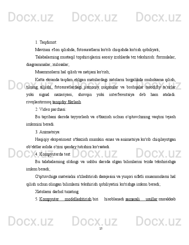 1. Taqdimot:
Mavzuni e'lon qilishda, fotosuratlarni ko'rib chiqishda ko'rish qobiliyati;
Talabalarning mustaqil topshiriqlarini asosiy izohlarda tez tekshirish: formulalar,
diagrammalar, xulosalar;
Muammolarni hal qilish va natijani ko'rish;
Katta ekranda taqdim etilgan matnlardagi xatolarni birgalikda muhokama qilish,
tilning   siljishi,   fotosuratlardagi   jismoniy   nuqsonlar   va   boshqalar   tasodifiy   ta'sirlar
yoki   signal   nazariyasi,   shovqin   yoki   interferentsiya   deb   ham   ataladi.
rivojlantirmoq   tanqidiy fikrlash .
2. Video parchasi:
Bu   tajribani   darsda   tayyorlash   va   o'tkazish   uchun   o'qituvchining   vaqtini   tejash
imkonini beradi.
3. Animatsiya:
Haqiqiy eksperiment o'tkazish mumkin emas va animatsiya ko'rib chiqilayotgan
ob'ektlar aslida o'zini qanday tutishini ko'rsatadi.
4. Kompyuterda test:
Bu   talabalarning   oldingi   va   ushbu   darsda   olgan   bilimlarini   tezda   tekshirishga
imkon beradi;
O'qituvchiga materialni o'zlashtirish darajasini va yuqori sifatli muammolarni hal
qilish uchun olingan bilimlarni tekshirish qobiliyatini ko'rishga imkon beradi;
Xatolarni darhol tuzating.
5.   Kompyuter   modellashtirish   biri   hisoblanadi   samarali   usullar   murakkab
15 