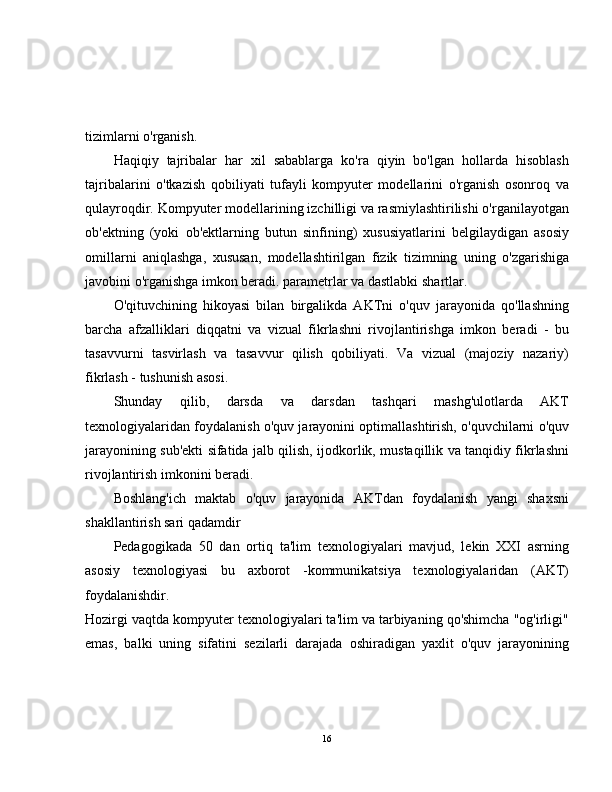 tizimlarni o'rganish.
Haqiqiy   tajribalar   har   xil   sabablarga   ko'ra   qiyin   bo'lgan   hollarda   hisoblash
tajribalarini   o'tkazish   qobiliyati   tufayli   kompyuter   modellarini   o'rganish   osonroq   va
qulayroqdir. Kompyuter modellarining izchilligi va rasmiylashtirilishi o'rganilayotgan
ob'ektning   (yoki   ob'ektlarning   butun   sinfining)   xususiyatlarini   belgilaydigan   asosiy
omillarni   aniqlashga,   xususan,   modellashtirilgan   fizik   tizimning   uning   o'zgarishiga
javobini o'rganishga imkon beradi. parametrlar va dastlabki shartlar.
O'qituvchining   hikoyasi   bilan   birgalikda   AKTni   o'quv   jarayonida   qo'llashning
barcha   afzalliklari   diqqatni   va   vizual   fikrlashni   rivojlantirishga   imkon   beradi   -   bu
tasavvurni   tasvirlash   va   tasavvur   qilish   qobiliyati.   Va   vizual   (majoziy   nazariy)
fikrlash - tushunish asosi.
Shunday   qilib,   darsda   va   darsdan   tashqari   mashg'ulotlarda   AKT
texnologiyalaridan foydalanish o'quv jarayonini optimallashtirish, o'quvchilarni o'quv
jarayonining sub'ekti sifatida jalb qilish, ijodkorlik, mustaqillik va tanqidiy fikrlashni
rivojlantirish imkonini beradi.
Boshlang'ich   maktab   o'quv   jarayonida   AKTdan   foydalanish   yangi   shaxsni
shakllantirish sari qadamdir
Pedagogikada   50   dan   ortiq   ta'lim   texnologiyalari   mavjud,   lekin   XXI   asrning
asosiy   texnologiyasi   bu   axborot   -kommunikatsiya   texnologiyalaridan   (AKT)
foydalanishdir.
Hozirgi vaqtda kompyuter texnologiyalari ta'lim va tarbiyaning qo'shimcha "og'irligi"
emas,   balki   uning   sifatini   sezilarli   darajada   oshiradigan   yaxlit   o'quv   jarayonining
16 